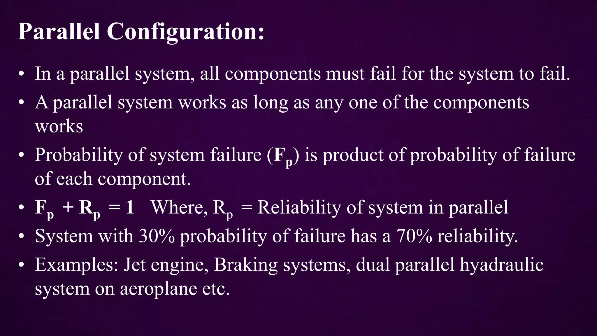 Parallel Configuration:
• In a parallel system, all components must fail for the system to fail.
• A parallel system works as long as any one of the components
works
• Probability of system failure (Fp) is product of probability of failure
of each component.
• Fp + Rp = 1 Where, Rp = Reliability of system in parallel
• System with 30% probability of failure has a 70% reliability.
• Examples: Jet engine, Braking systems, dual parallel hyadraulic
system on aeroplane etc.
 