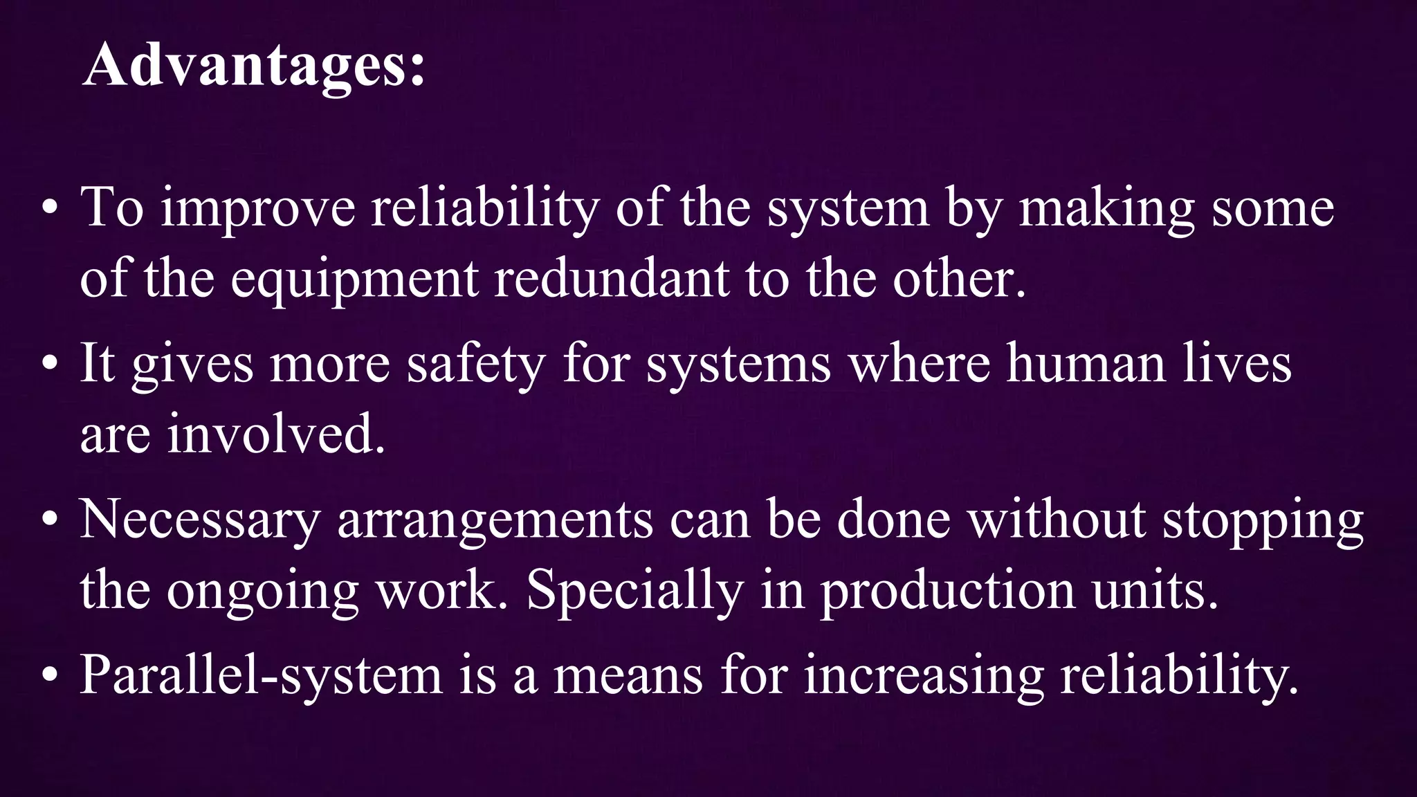 Advantages:
• To improve reliability of the system by making some
of the equipment redundant to the other.
• It gives more safety for systems where human lives
are involved.
• Necessary arrangements can be done without stopping
the ongoing work. Specially in production units.
• Parallel-system is a means for increasing reliability.
 