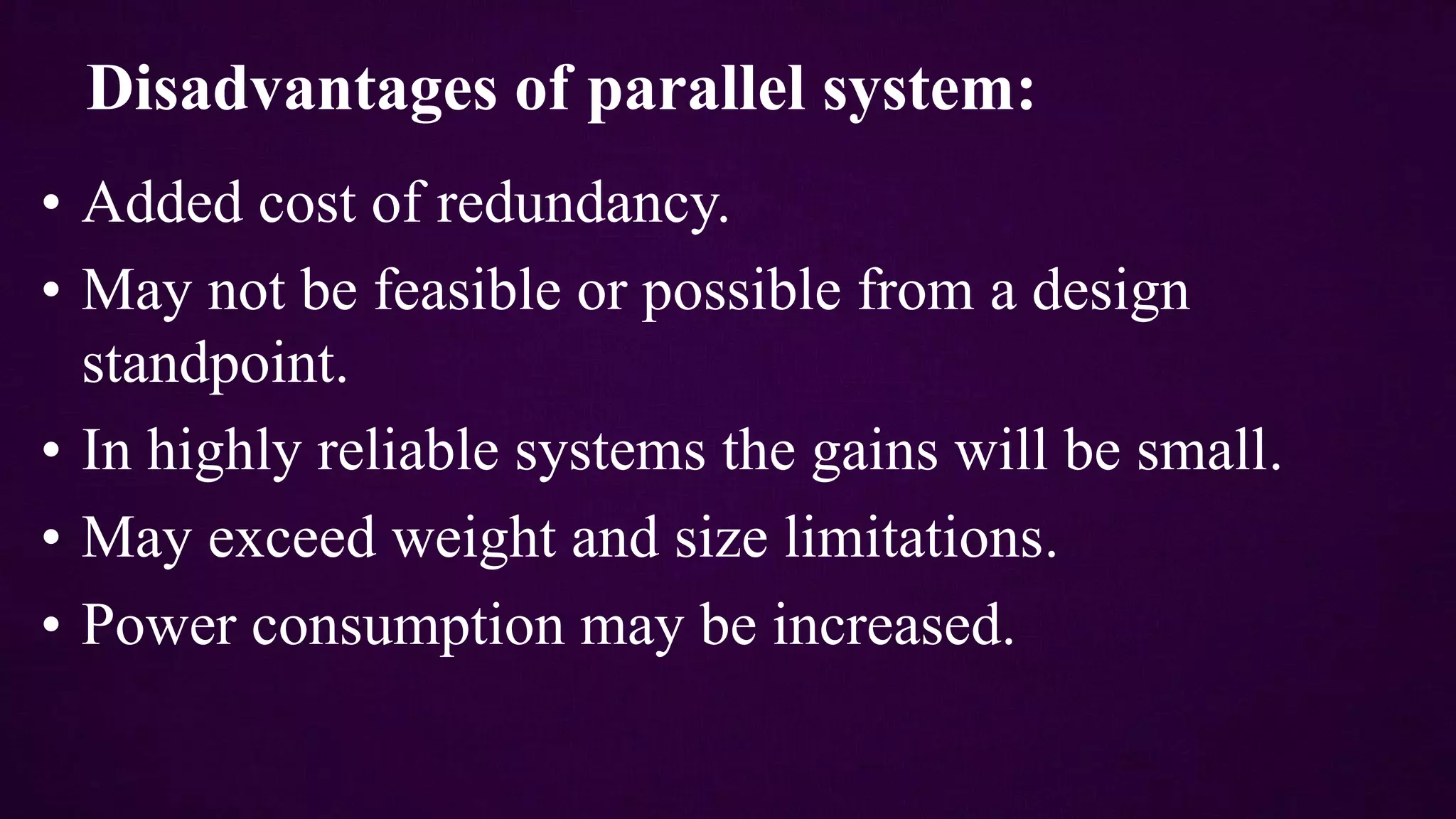 • Added cost of redundancy.
• May not be feasible or possible from a design
standpoint.
• In highly reliable systems the gains will be small.
• May exceed weight and size limitations.
• Power consumption may be increased.
Disadvantages of parallel system:
 