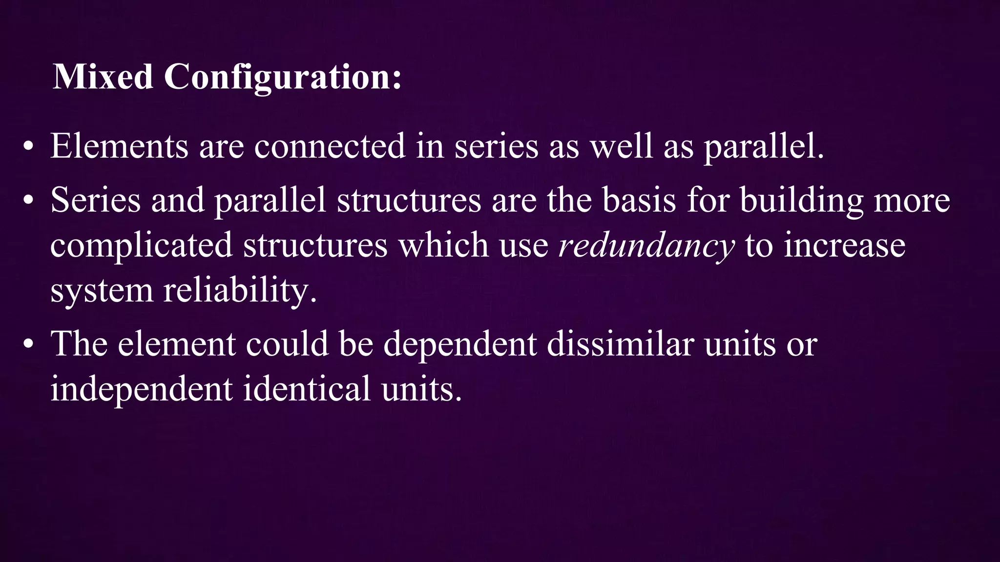 Mixed Configuration:
• Elements are connected in series as well as parallel.
• Series and parallel structures are the basis for building more
complicated structures which use redundancy to increase
system reliability.
• The element could be dependent dissimilar units or
independent identical units.
 