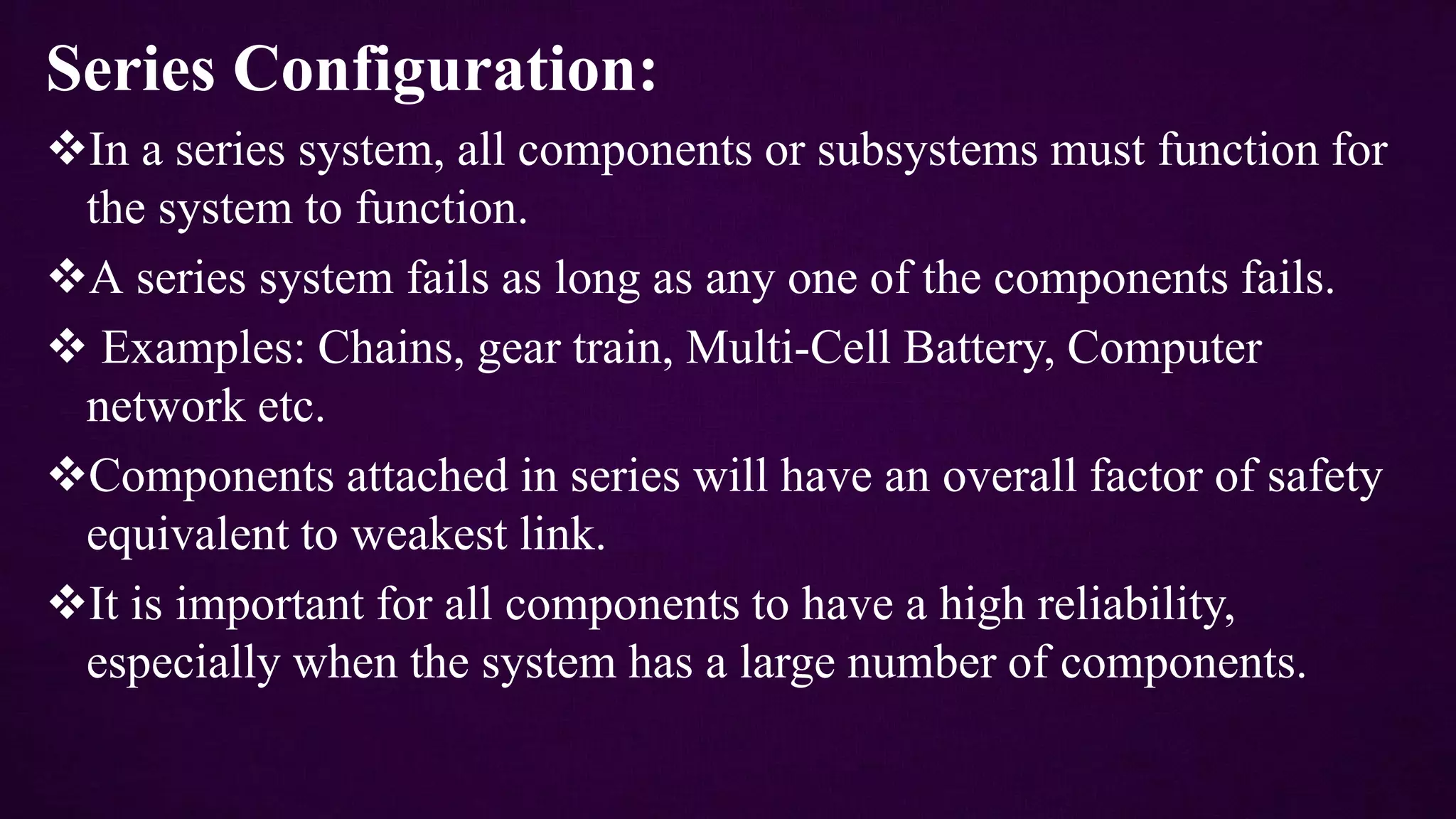 Series Configuration:
In a series system, all components or subsystems must function for
the system to function.
A series system fails as long as any one of the components fails.
 Examples: Chains, gear train, Multi-Cell Battery, Computer
network etc.
Components attached in series will have an overall factor of safety
equivalent to weakest link.
It is important for all components to have a high reliability,
especially when the system has a large number of components.
 