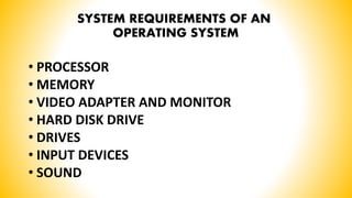 SYSTEM REQUIREMENTS OF AN
OPERATING SYSTEM
• PROCESSOR
• MEMORY
• VIDEO ADAPTER AND MONITOR
• HARD DISK DRIVE
• DRIVES
• INPUT DEVICES
• SOUND
 