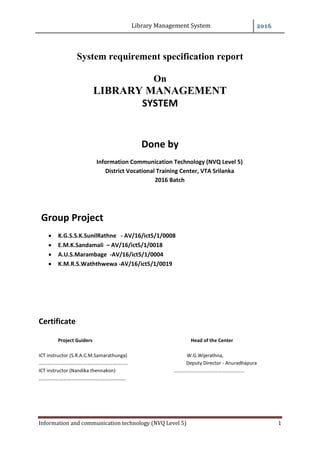 Library Management System 2016
Information and communication technology (NVQ Level 5) 1
System requirement specification report
On
LIBRARY MANAGEMENT
SYSTEM
Done by
Information Communication Technology (NVQ Level 5)
District Vocational Training Center, VTA Srilanka
2016 Batch
Group Project
 K.G.S.S.K.SunilRathne - AV/16/ict5/1/0008
 E.M.K.Sandamali – AV/16/ict5/1/0018
 A.U.S.Marambage -AV/16/ict5/1/0004
 K.M.R.S.Waththwewa -AV/16/ict5/1/0019
Certificate
Project Guiders Head of the Center
ICT instructor (S.R.A.C.M.Samarathunga) W.G.Wijerathna,
……………………………………………………………… Deputy Director - Anuradhapura
ICT instructor (Nandika thennakon) …………………………………………………
……………………………………………………….
 