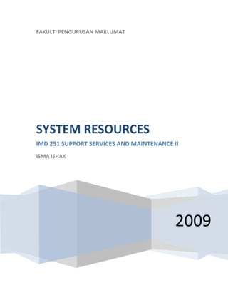  
    FAKULTI PENGURUSAN MAKLUMAT
     




    SYSTEM RESOURCES 
    IMD 251 SUPPORT SERVICES AND MAINTENANCE II 
    ISMA ISHAK 

     




                                              2009
 