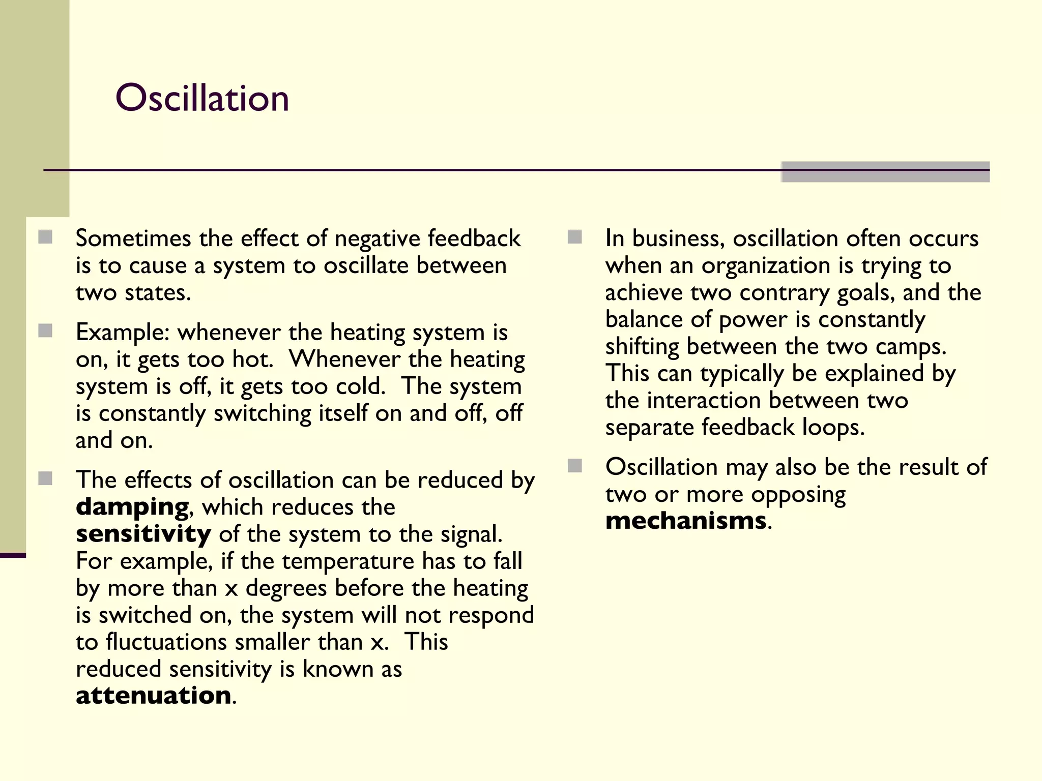 Oscillation Sometimes the effect of negative feedback is to cause a system to oscillate between two states. Example: whenever the heating system is on, it gets too hot.  Whenever the heating system is off, it gets too cold.  The system is constantly switching itself on and off, off and on. The effects of oscillation can be reduced by  damping , which reduces the  sensitivity  of the system to the signal.  For example, if the temperature has to fall by more than x degrees before the heating is switched on, the system will not respond to fluctuations smaller than x.  This reduced sensitivity is known as  attenuation . In business, oscillation often occurs when an organization is trying to achieve two contrary goals, and the balance of power is constantly shifting between the two camps.  This can typically be explained by the interaction between two separate feedback loops. Oscillation may also be the result of two or more opposing  mechanisms . 