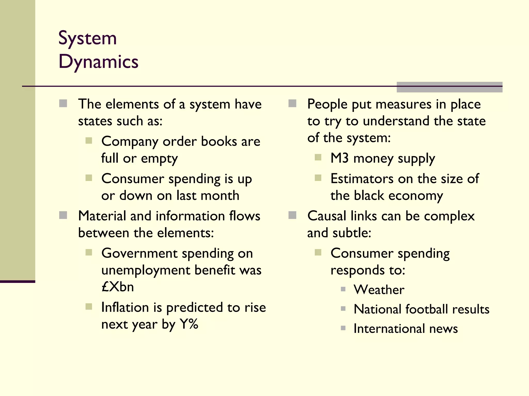 System Dynamics The elements of a system have states such as: Company order books are full or empty Consumer spending is up or down on last month Material and information flows between the elements: Government spending on unemployment benefit was £Xbn Inflation is predicted to rise next year by Y% People put measures in place to try to understand the state of the system: M3 money supply  Estimators on the size of the black economy Causal links can be complex and subtle: Consumer spending responds to: Weather National football results International news 