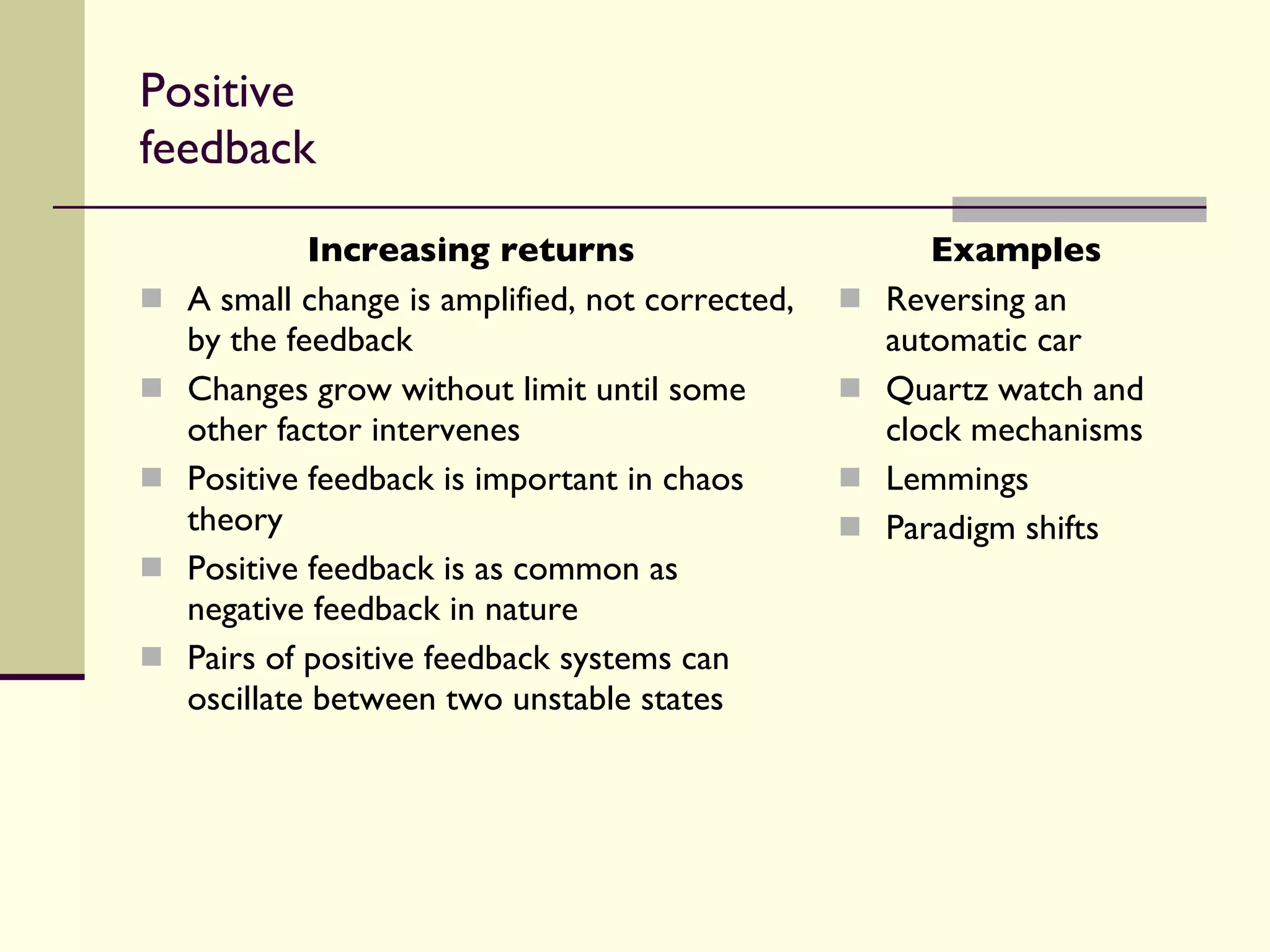 Positive feedback Increasing returns A small change is amplified, not corrected, by the feedback Changes grow without limit until some other factor intervenes Positive feedback is important in chaos theory Positive feedback is as common as negative feedback in nature Pairs of positive feedback systems can oscillate between two unstable states Examples Reversing an automatic car Quartz watch and clock mechanisms Lemmings Paradigm shifts 