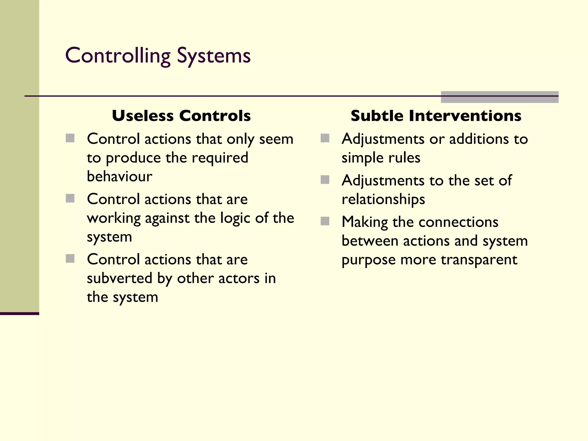 Controlling Systems Useless Controls Control actions that only seem to produce the required behaviour  Control actions that are working against the logic of the system Control actions that are subverted by other actors in the system Subtle Interventions Adjustments or additions to simple rules Adjustments to the set of relationships Making the connections between actions and system purpose more transparent 