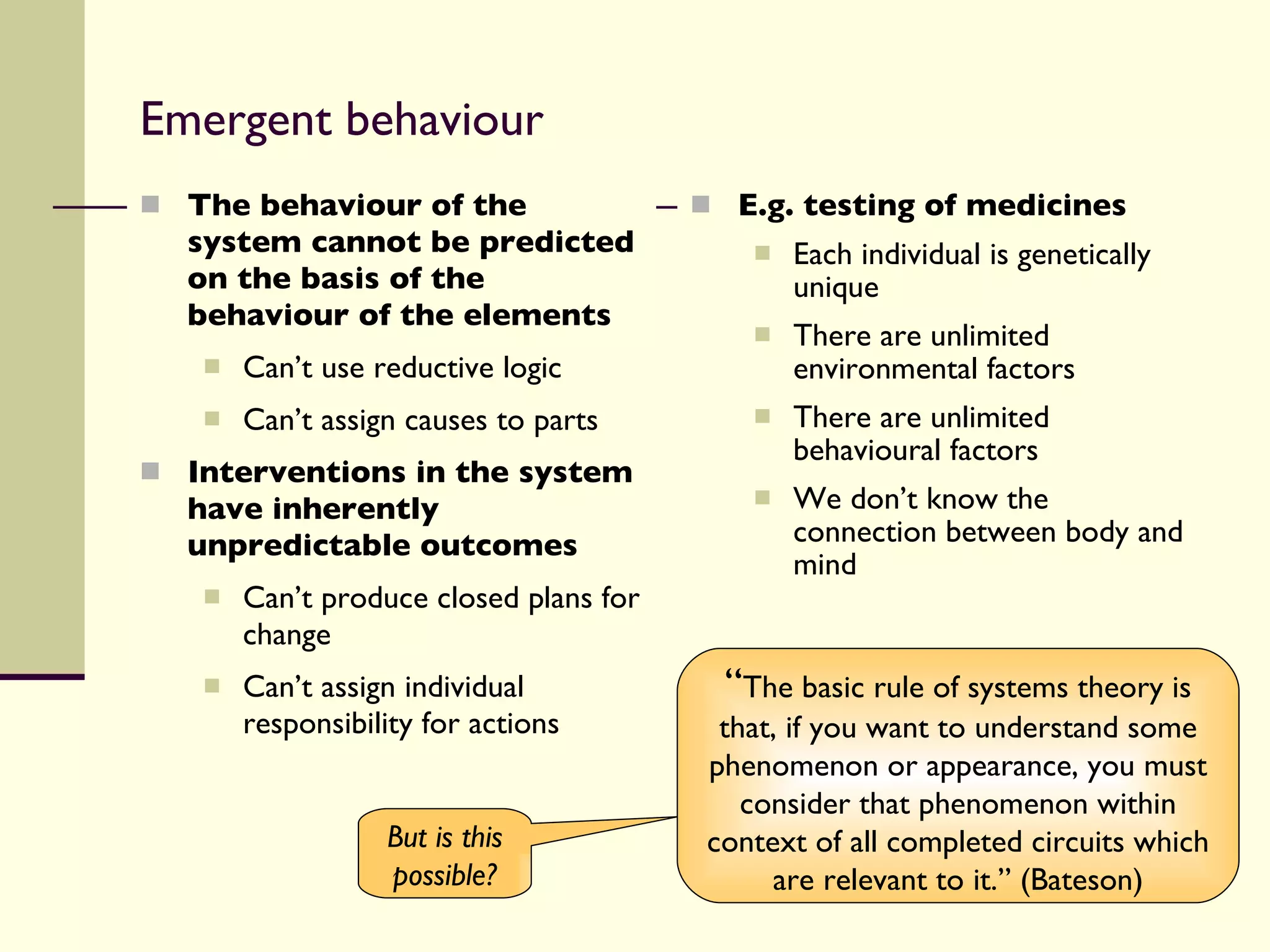 Emergent behaviour The behaviour of the system cannot be predicted on the basis of the behaviour of the elements Can’t use reductive logic Can’t assign causes to parts Interventions in the system have inherently unpredictable outcomes Can’t produce closed plans for change Can’t assign individual responsibility for actions E.g. testing of medicines Each individual is genetically unique There are unlimited environmental factors There are unlimited behavioural factors We don’t know the connection between body and mind “ The basic rule of systems theory is that, if you want to understand some phenomenon or appearance, you must consider that phenomenon within context of all completed circuits which are relevant to it.” (Bateson) But is this possible? 