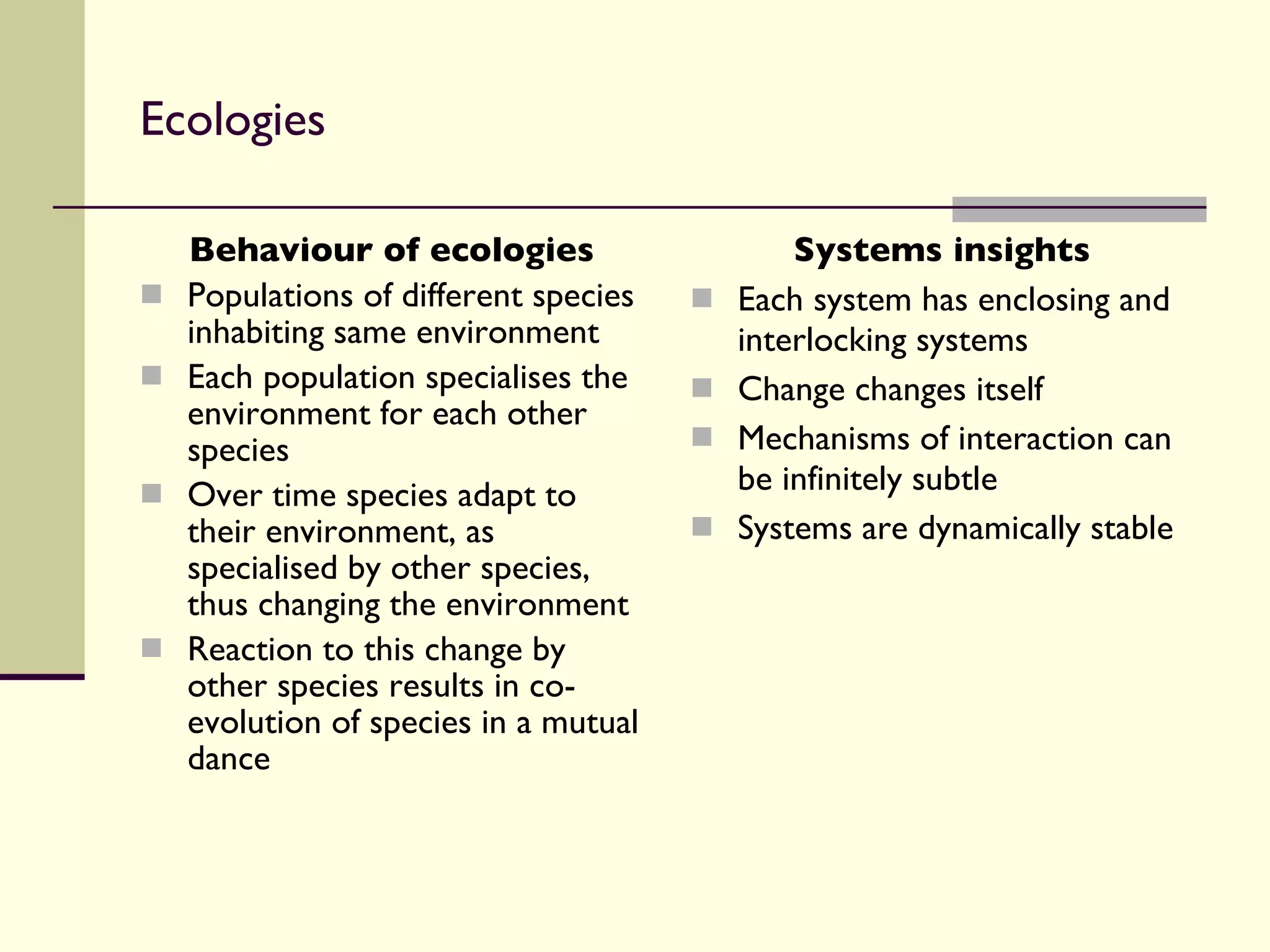 Ecologies Behaviour of ecologies Populations of different species inhabiting same environment Each population specialises the environment for each other species Over time species adapt to their environment, as specialised by other species, thus changing the environment Reaction to this change by other species results in co-evolution of species in a mutual dance Systems insights Each system has enclosing and interlocking systems Change changes itself Mechanisms of interaction can be infinitely subtle Systems are dynamically stable 