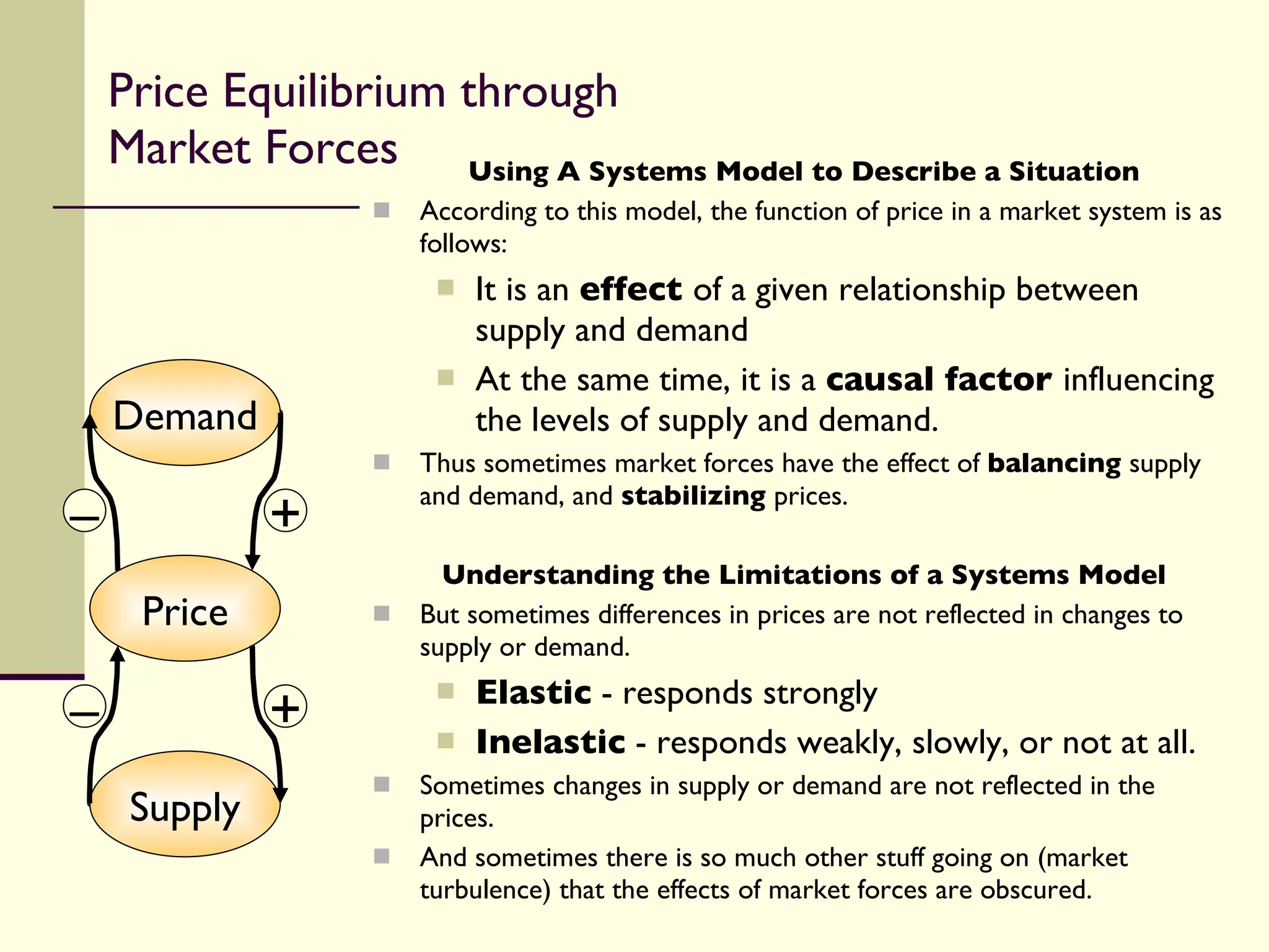 Using A Systems Model to Describe a Situation According to this model, the function of price in a market system is as follows: It is an  effect  of a given relationship between supply and demand At the same time, it is a  causal factor  influencing the levels of supply and demand. Thus sometimes market forces have the effect of  balancing  supply and demand, and  stabilizing  prices. Understanding the Limitations of a Systems Model But sometimes differences in prices are not reflected in changes to supply or demand. Elastic  - responds strongly Inelastic  - responds weakly, slowly, or not at all. Sometimes changes in supply or demand are not reflected in the prices. And sometimes there is so much other stuff going on (market turbulence) that the effects of market forces are obscured. Price Equilibrium through Market Forces Supply Demand Price – – + + 