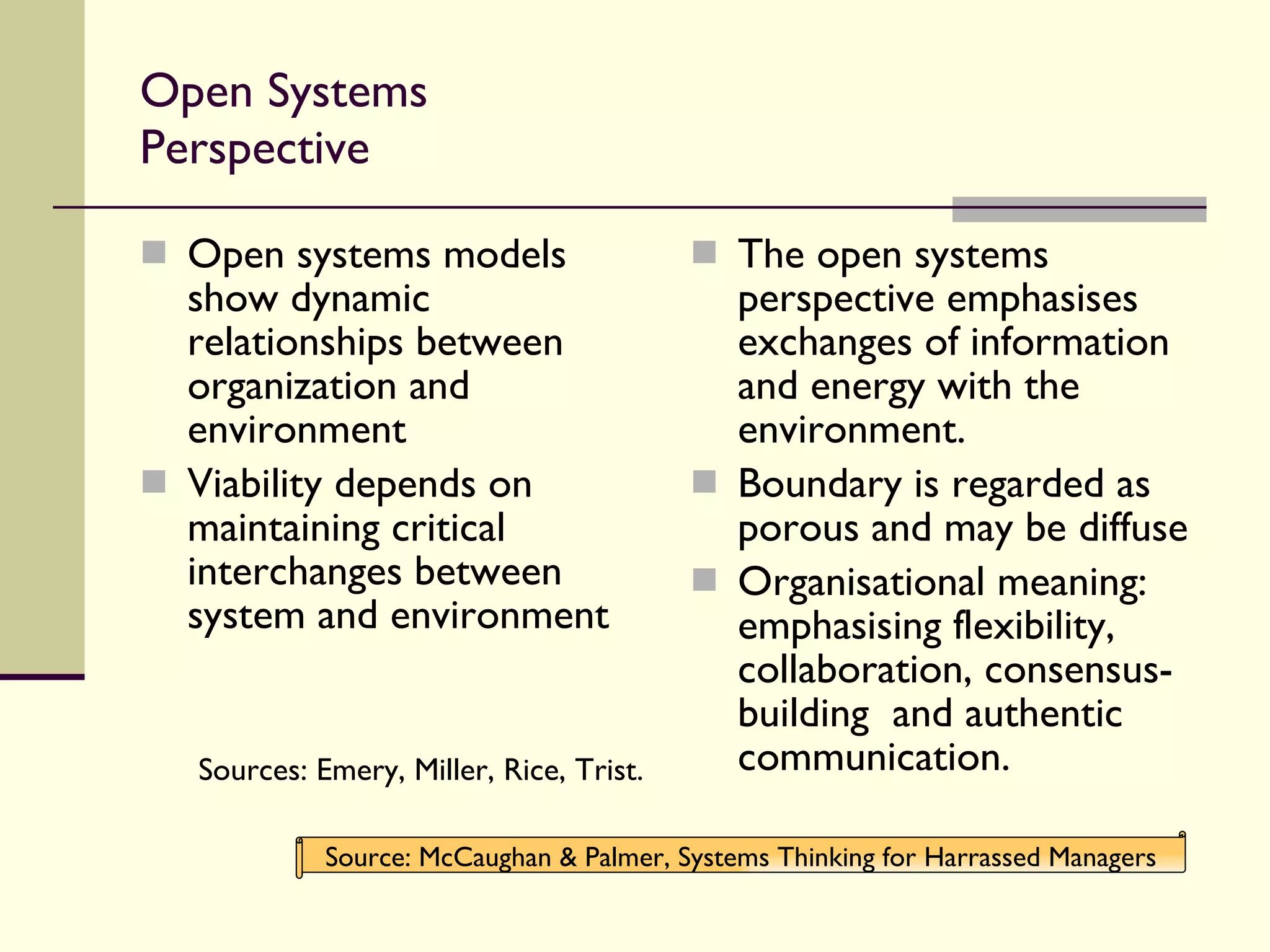 Open Systems Perspective Open systems models show dynamic relationships between organization and environment Viability depends on maintaining critical interchanges between system and environment Sources: Emery, Miller, Rice, Trist. The open systems perspective emphasises exchanges of information and energy with the environment. Boundary is regarded as porous and may be diffuse Organisational meaning: emphasising flexibility, collaboration, consensus-building  and authentic communication. Source: McCaughan & Palmer, Systems Thinking for Harrassed Managers 