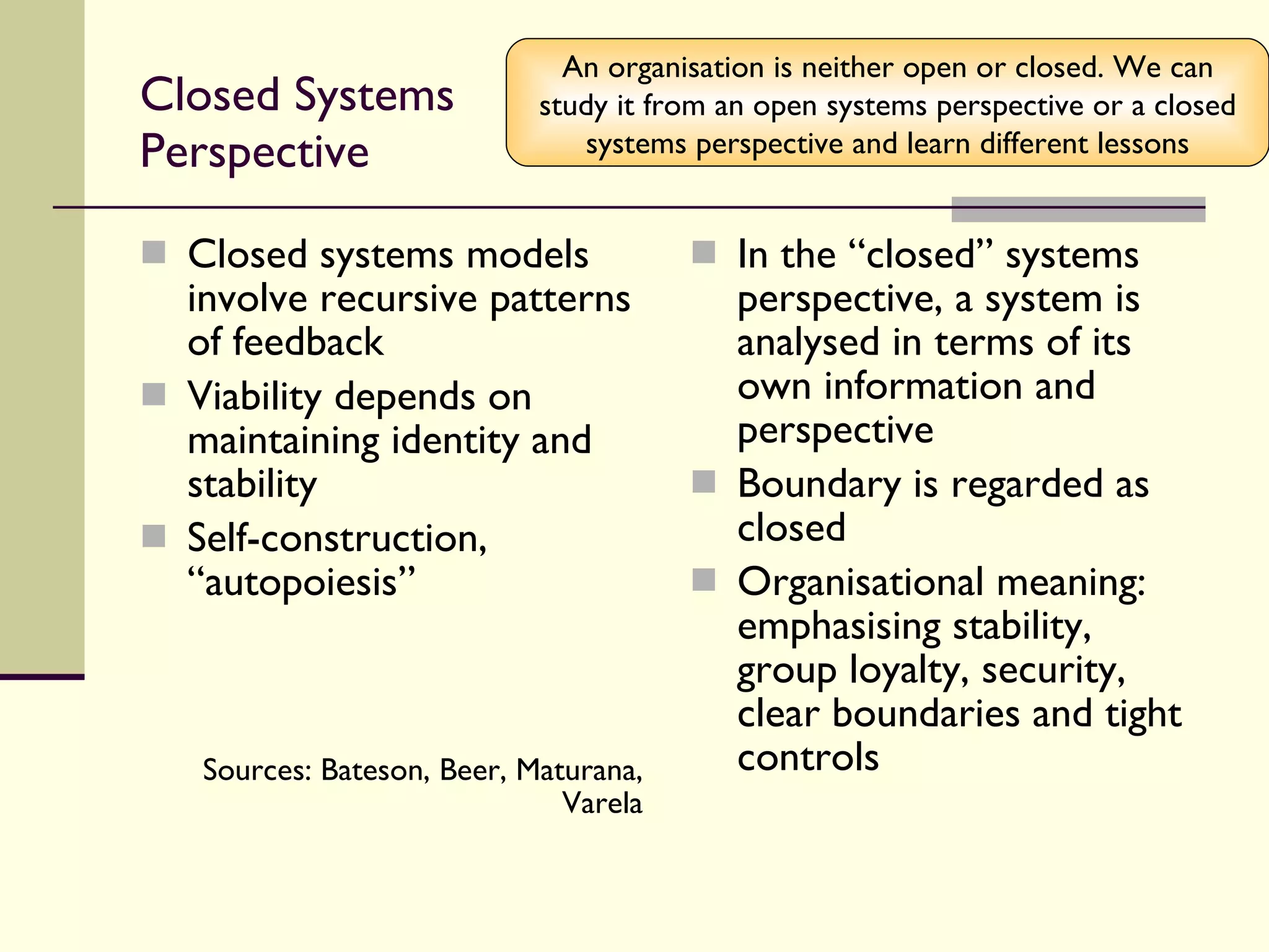 Closed Systems Perspective Closed systems models involve recursive patterns of feedback Viability depends on maintaining identity and stability Self-construction, “autopoiesis” Sources: Bateson, Beer, Maturana, Varela In the “closed” systems perspective, a system is analysed in terms of its own information and perspective Boundary is regarded as closed Organisational meaning: emphasising stability, group loyalty, security, clear boundaries and tight controls An organisation is neither open or closed. We can study it from an open systems perspective or a closed systems perspective and learn different lessons 