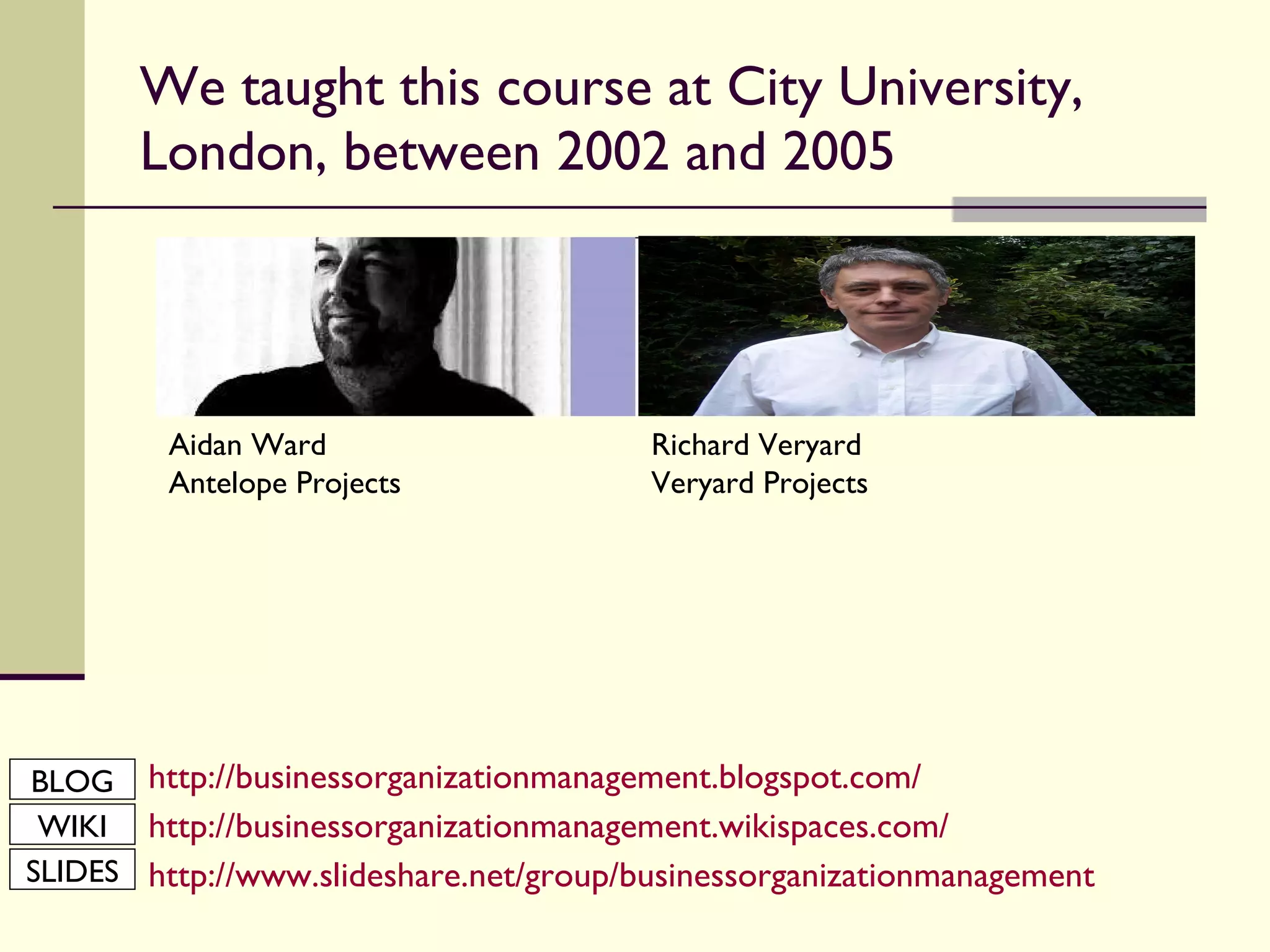 We taught this course at City University, London, between 2002 and 2005 http://businessorganizationmanagement.blogspot.com/ http://businessorganizationmanagement.wikispaces.com/ http://www.slideshare.net/group/businessorganizationmanagement Aidan Ward Antelope Projects Richard Veryard Veryard Projects BLOG WIKI SLIDES 