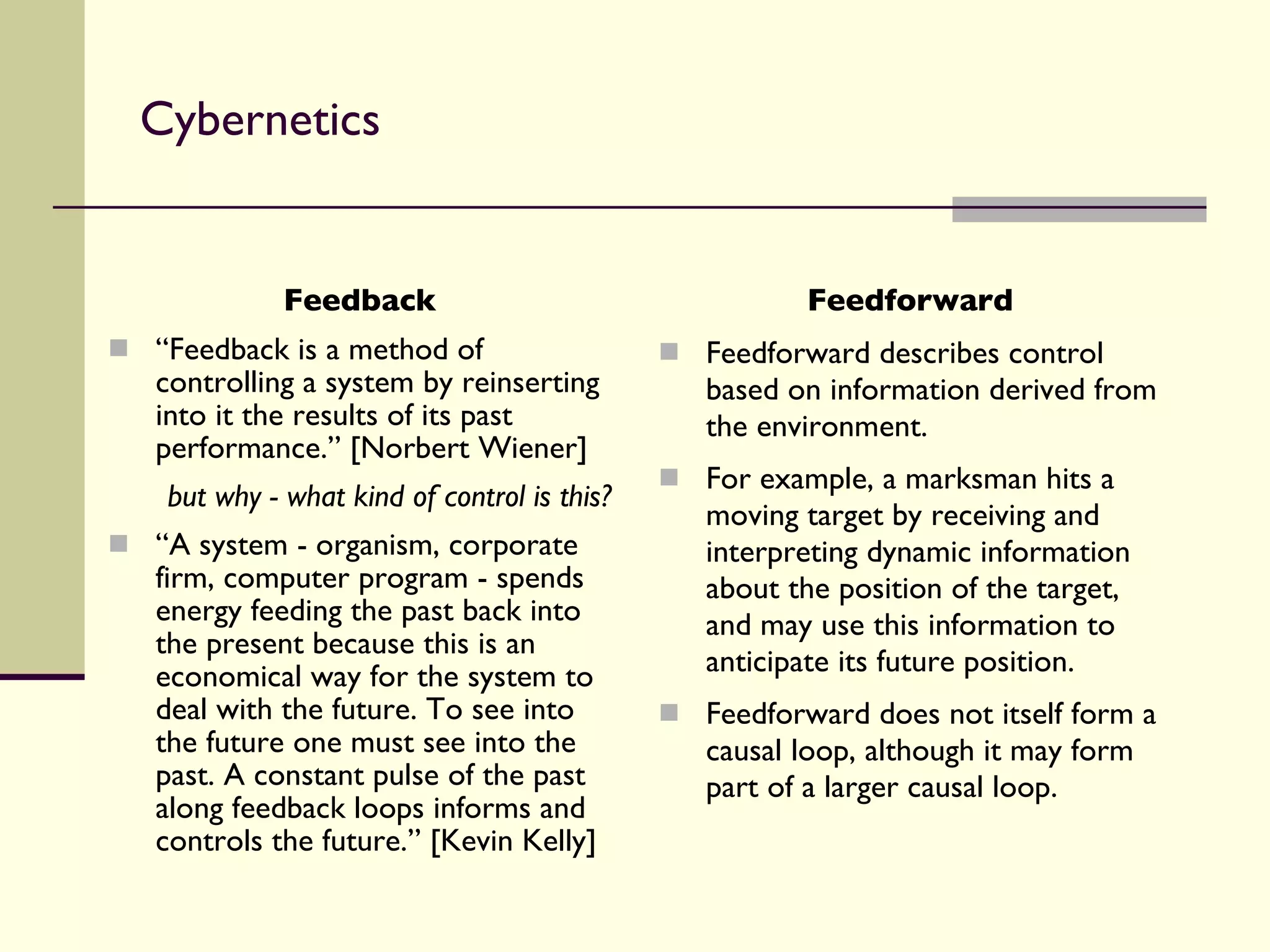 Cybernetics Feedback “ Feedback is a method of controlling a system by reinserting into it the results of its past performance.” [Norbert Wiener] but why - what kind of control is this? “ A system - organism, corporate firm, computer program - spends energy feeding the past back into the present because this is an economical way for the system to deal with the future. To see into the future one must see into the past. A constant pulse of the past along feedback loops informs and controls the future.” [Kevin Kelly] Feedforward Feedforward describes control based on information derived from the environment.  For example, a marksman hits a moving target by receiving and interpreting dynamic information about the position of the target, and may use this information to anticipate its future position.  Feedforward does not itself form a causal loop, although it may form part of a larger causal loop. 