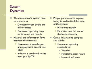 System Dynamics The elements of a system have states such as: Company order books are full or empty Consumer spending is up or down on last month Material and information flows between the elements: Government spending on unemployment benefit was £Xbn Inflation is predicted to rise next year by Y% People put measures in place to try to understand the state of the system: M3 money supply  Estimators on the size of the black economy Causal links can be complex and subtle: Consumer spending responds to: Weather National football results International news 