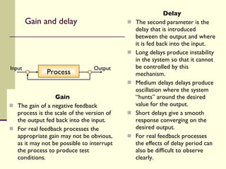 Gain and delay Gain The gain of a negative feedback process is the scale of the version of the output fed back into the input.  For real feedback processes the appropriate gain may not be obvious, as it may not be possible to interrupt the process to produce test conditions. Delay The second parameter is the delay that is introduced between the output and where it is fed back into the input. Long delays produce instability in the system so that it cannot be controlled by this mechanism. Medium delays delays produce oscillation where the system “hunts” around the desired value for the output. Short delays give a smooth response converging on the desired output. For real feedback processes the effects of delay period can also be difficult to observe clearly. Process Input Output 
