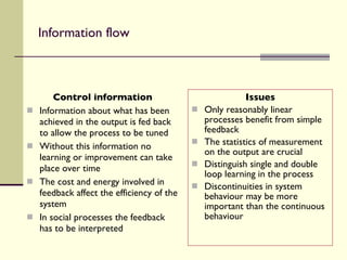 Information flow Control information Information about what has been achieved in the output is fed back to allow the process to be tuned Without this information no learning or improvement can take place over time The cost and energy involved in feedback affect the efficiency of the system In social processes the feedback has to be interpreted Issues Only reasonably linear processes benefit from simple feedback The statistics of measurement on the output are crucial Distinguish single and double loop learning in the process Discontinuities in system behaviour may be more important than the continuous behaviour 