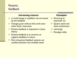 Positive feedback Increasing returns A small change is amplified, not corrected, by the feedback Changes grow without limit until some other factor intervenes Positive feedback is important in chaos theory Positive feedback is as common as negative feedback in nature Pairs of positive feedback systems can oscillate between two unstable states Examples Reversing an automatic car Quartz watch and clock mechanisms Lemmings Paradigm shifts 