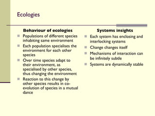 Ecologies Behaviour of ecologies Populations of different species inhabiting same environment Each population specialises the environment for each other species Over time species adapt to their environment, as specialised by other species, thus changing the environment Reaction to this change by other species results in co-evolution of species in a mutual dance Systems insights Each system has enclosing and interlocking systems Change changes itself Mechanisms of interaction can be infinitely subtle Systems are dynamically stable 