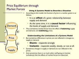 Using A Systems Model to Describe a Situation According to this model, the function of price in a market system is as follows: It is an  effect  of a given relationship between supply and demand At the same time, it is a  causal factor  influencing the levels of supply and demand. Thus sometimes market forces have the effect of  balancing  supply and demand, and  stabilizing  prices. Understanding the Limitations of a Systems Model But sometimes differences in prices are not reflected in changes to supply or demand. Elastic  - responds strongly Inelastic  - responds weakly, slowly, or not at all. Sometimes changes in supply or demand are not reflected in the prices. And sometimes there is so much other stuff going on (market turbulence) that the effects of market forces are obscured. Price Equilibrium through Market Forces Supply Demand Price – – + + 