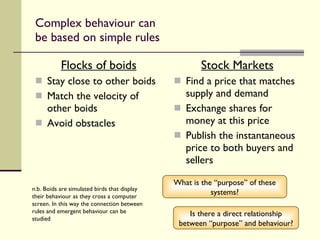 Complex behaviour can be based on simple rules Flocks of boids Stay close to other boids Match the velocity of other boids Avoid obstacles Stock Markets Find a price that matches supply and demand Exchange shares for money at this price Publish the instantaneous price to both buyers and sellers What is the “purpose” of these systems? n.b. Boids are simulated birds that display their behaviour as they cross a computer screen. In this way the connection between rules and emergent behaviour can be studied Is there a direct relationship between “purpose” and behaviour? 