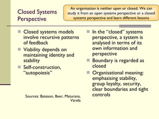 Closed Systems Perspective Closed systems models involve recursive patterns of feedback Viability depends on maintaining identity and stability Self-construction, “autopoiesis” Sources: Bateson, Beer, Maturana, Varela In the “closed” systems perspective, a system is analysed in terms of its own information and perspective Boundary is regarded as closed Organisational meaning: emphasising stability, group loyalty, security, clear boundaries and tight controls An organisation is neither open or closed. We can study it from an open systems perspective or a closed systems perspective and learn different lessons 