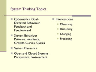 System Thinking Topics Cybernetics. Goal-Directed Behaviour. Feedback and Feedforward System Behaviour Patterns: Invariants, Growth Curves, Cycles System Dynamics Open and Closed Systems Perspective. Environment Interventions Observing Disturbing Changing Predicting 