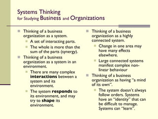 Systems Thinking for Studying  Business  and  Organizations Thinking of a business organization as a system. A set of interacting parts. The whole is more than the sum of the parts (synergy). Thinking of a business organization as a system in an environment. There are many complex  interactions  between a system and its environment. The system  responds  to its environment, and may try to  shape  its environment. Thinking of a business organization as a highly connected system. Change in one area may have many effects elsewhere. Large connected systems manifest complex non-linear behaviour Thinking of a business organization as having “a mind of its own”. The system doesn’t always follow orders. Systems have an “identity” that can be difficult to manage. Systems can “learn”. 