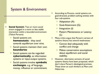 System & Environment Social System : Two or more social actors engaged in a more or less stable interaction within a bounded environment (Talcot Parsons) Social systems are  homeostatic  - they tend towards equilibrium over time. Social systems maintain their own  boundaries Social systems can be regarded  cybernetically , as information systems or input-output systems. Social systems involve  symbolic exchanges , e.g. of language, money, influence or commitment. According to Parsons, social systems are goal-directed, problem-solving entities with four sub-systems Adaptation (A) Goal-Attainment (G) Integration (I) Pattern Maintenance or Latency (L) Many critics argue that Parson’s version of systems theory has several weaknesses: Cannot deal adequately with conflict and change Makes conservative assumptions about equilibrium and social stability. However, alternative versions of social systems theory have been proposed, which don’t share Parson’s ideological premises. These draw on such thinkers as Marx and Habermas. 