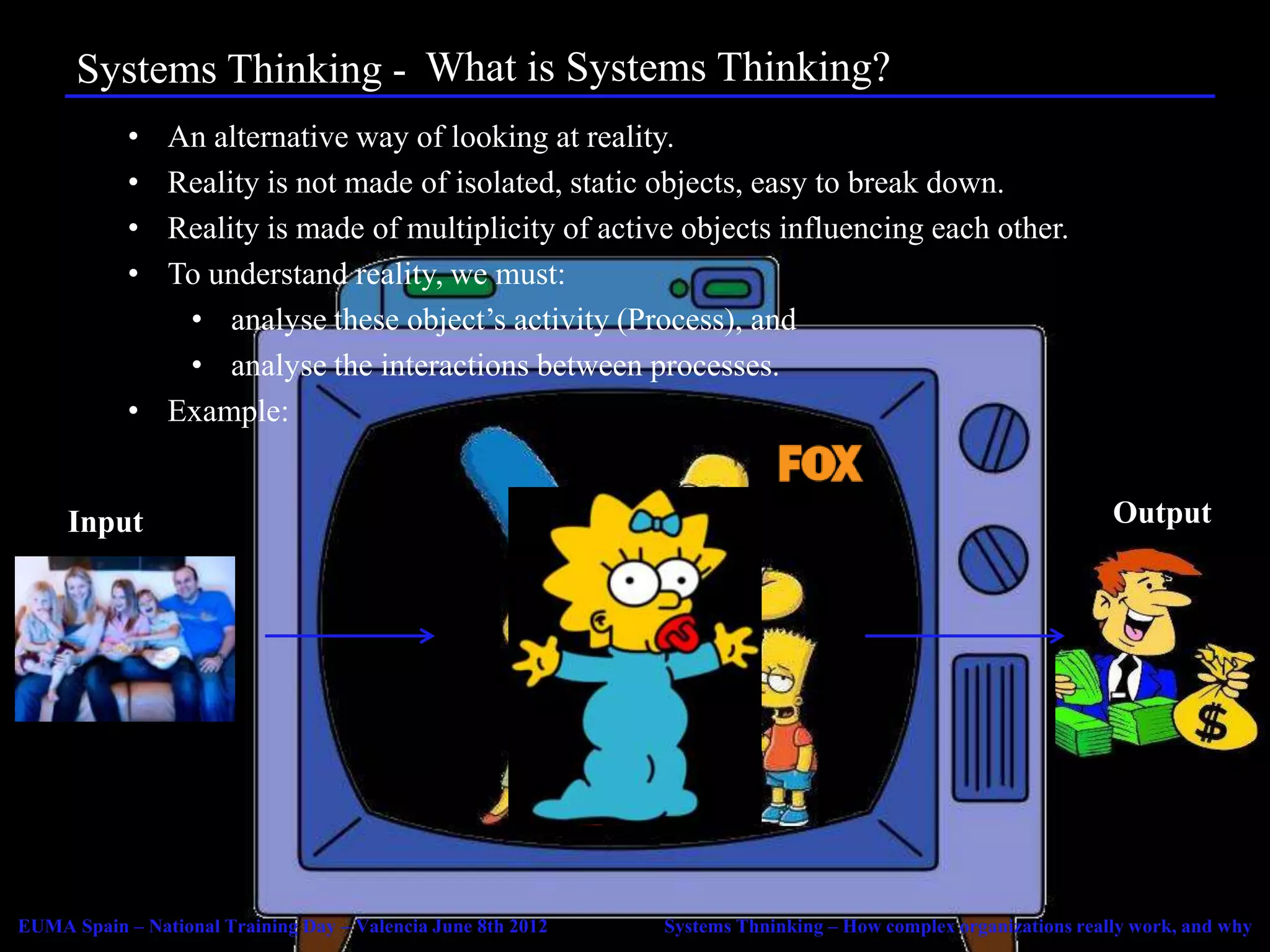 Systems Thinking - Agenda Systems Thinking?
                         What is
            • An alternative way of looking at reality.
            • Reality is not made of isolated, static objects, easy to break down.
            • Reality is made of multiplicity of active objects influencing each other.
            • To understand reality, we must:
               • analyse these object’s activity (Process), and
               • analyse the interactions between processes.
            • Example:


     Input                                                                                                      Output




EUMA Spain – National Training Day – Valencia June 8th 2012   Systems Thninking – How complex organizations really work, and why
 