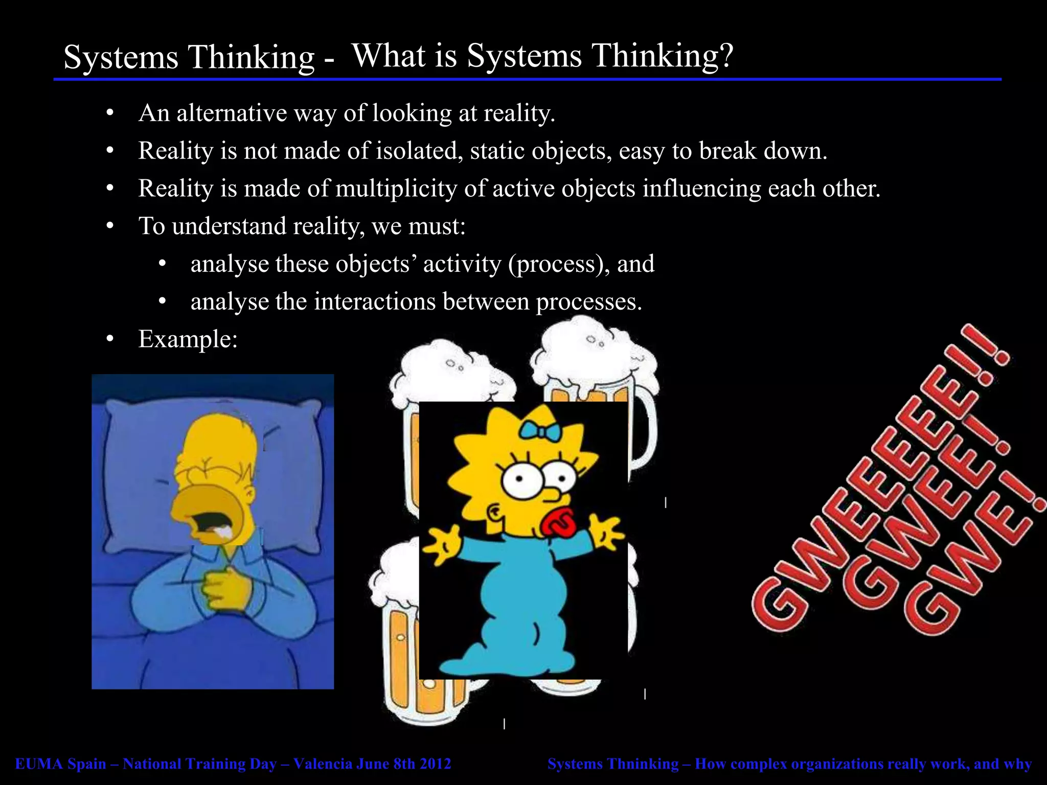 Systems Thinking - Agenda Systems Thinking?
                         What is
            • An alternative way of looking at reality.
            • Reality is not made of isolated, static objects, easy to break down.
            • Reality is made of multiplicity of active objects influencing each other.
            • To understand reality, we must:
               • analyse these objects’ activity (process), and
               • analyse the interactions between processes.
            • Example:




EUMA Spain – National Training Day – Valencia June 8th 2012   Systems Thninking – How complex organizations really work, and why
 