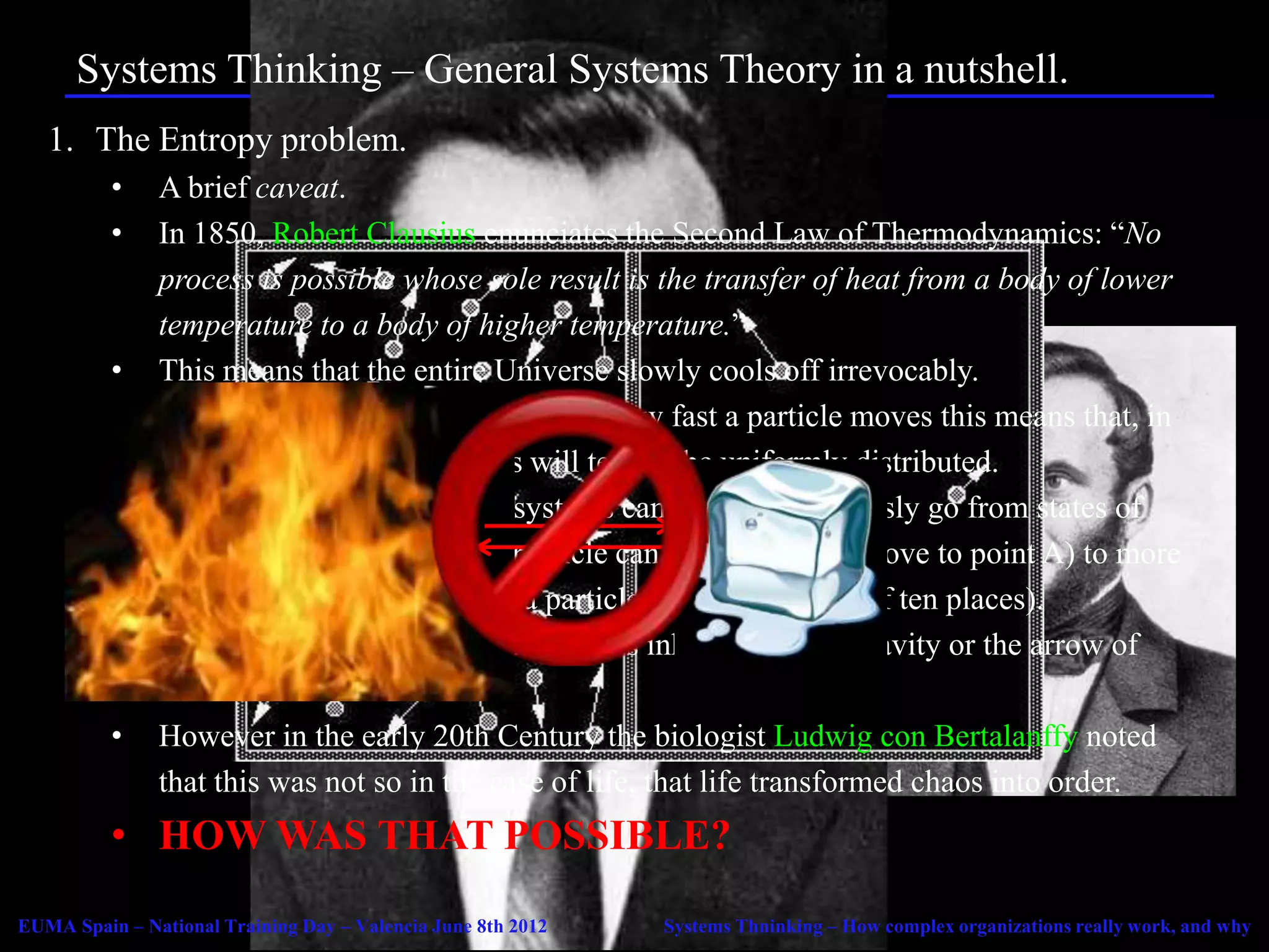 Systems Thinking – General Systems Theory in a nutshell.
   1. The Entropy problem.
          •    A brief caveat.
          •    In 1850, Robert Clausius enunciates the Second Law of Thermodynamics: “No
               process is possible whose sole result is the transfer of heat from a body of lower
               temperature to a body of higher temperature.”
          •    This means that the entire Universe slowly cools off irrevocably.
          •    When we consider heat in terms of how fast a particle moves this means that, in
               any isolated system particles will tend to be uniformly distributed.
          •    This means that all isolated systems can only spontaneously go from states of
               high order (in which, say, a particle can only be still or move to point A) to more
               chaotic states (in which, say a particle can move to any of ten places).
          •    This is a basic law of the Universe, as inherent to it as gravity or the arrow of
               time
          •    However in the early 20th Century the biologist Ludwig con Bertalanffy noted
               that this was not so in the case of life, that life transformed chaos into order.
          • HOW WAS THAT POSSIBLE?
EUMA Spain – National Training Day – Valencia June 8th 2012   Systems Thninking – How complex organizations really work, and why
 