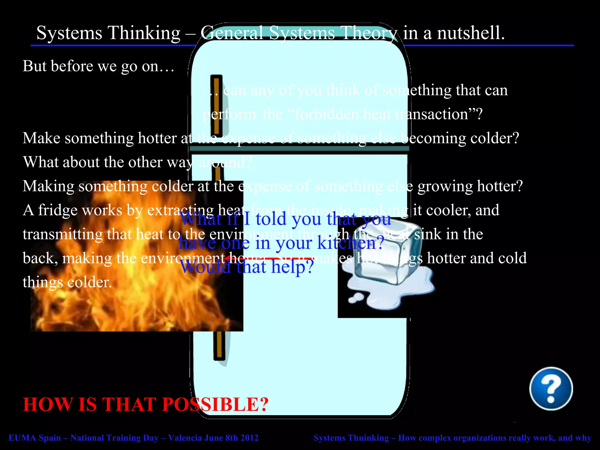 Systems Thinking – General Systems Theory in a nutshell.
   But before we go on…
                                … can any of you think of something that can
                                perform the “forbidden heat transaction”?
   Make something hotter at the expense of something else becoming colder?
   What about the other way around?
   Making something colder at the expense of something else growing hotter?
   A fridge works by extracting heat from the inside, making it cooler, and
                            What if I told you that you
   transmitting that heat to the environment through the heat sink in the
                            have one in your kitchen?
   back, making the environment hotter. So it makes hot things hotter and cold
                            Would that help?
   things colder.




   HOW IS THAT POSSIBLE?
EUMA Spain – National Training Day – Valencia June 8th 2012   Systems Thninking – How complex organizations really work, and why
 