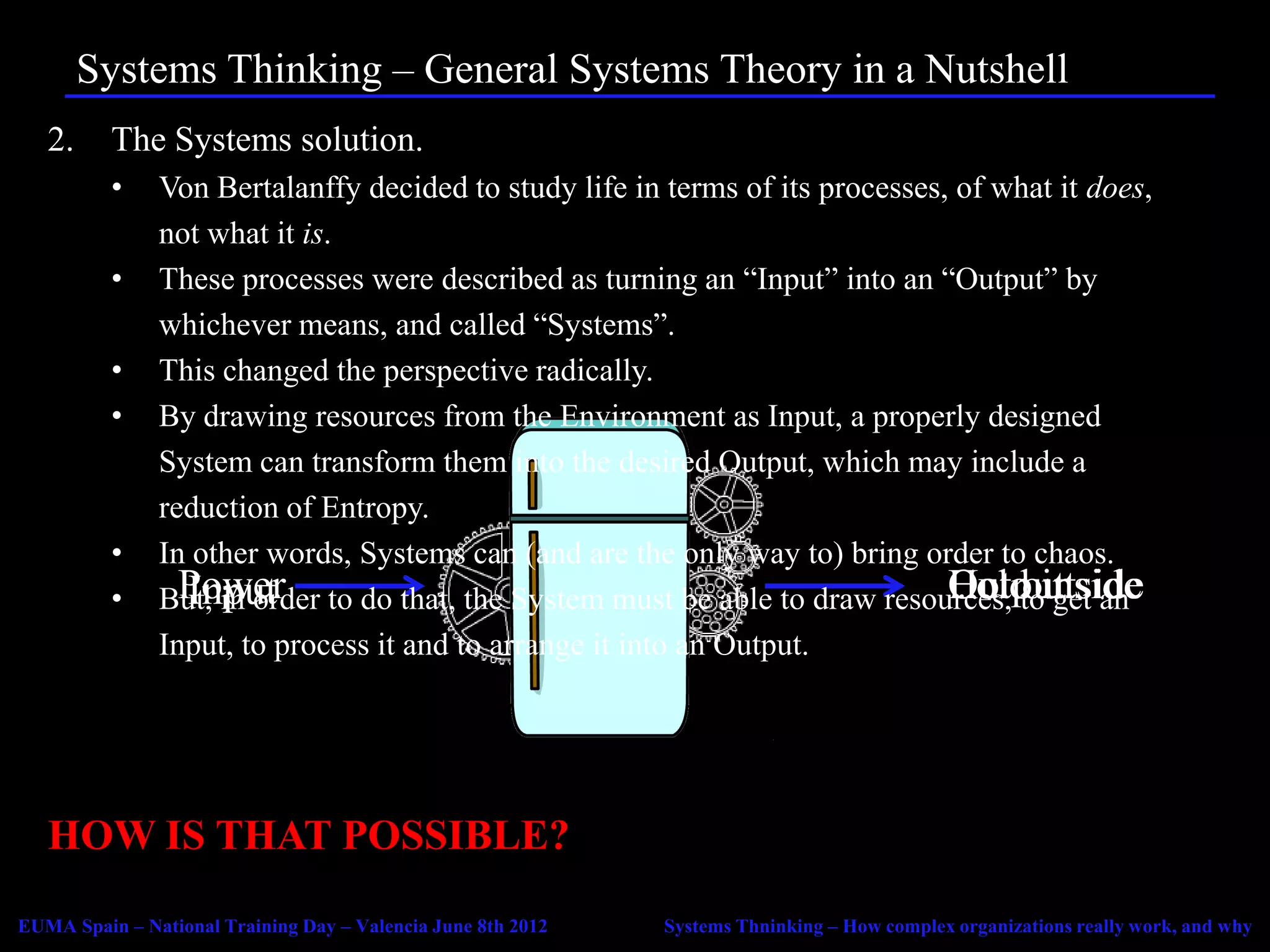 Systems Thinking – General Systems Theory in a Nutshell
   2.     The Systems solution.
          •    Von Bertalanffy decided to study life in terms of its processes, of what it does,
               not what it is.
          •    These processes were described as turning an “Input” into an “Output” by
               whichever means, and called “Systems”.
          •    This changed the perspective radically.
          •    By drawing resources from the Environment as Input, a properly designed
               System can transform them into the desired Output, which may include a
               reduction of Entropy.
          •    In other words, Systems can (and are the only way to) bring order to chaos.
          •    But, in order to do that, the System must be able to draw resources, toinside
                 Power
                 Input                                                         Hot get
                                                                               Coldoutside
                                                                               Output an
               Input, to process it and to arrange it into an Output.




   HOW IS THAT POSSIBLE?
EUMA Spain – National Training Day – Valencia June 8th 2012   Systems Thninking – How complex organizations really work, and why
 