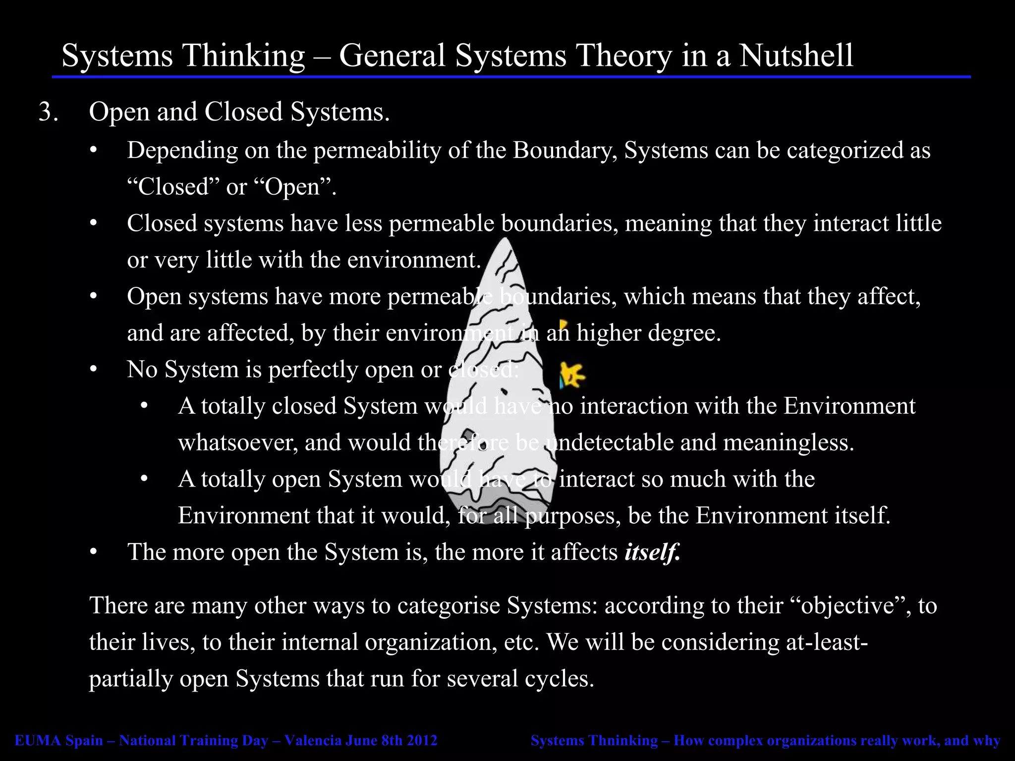 Systems Thinking – General Systems Theory in a Nutshell
   3.     Open and Closed Systems.
          •    Depending on the permeability of the Boundary, Systems can be categorized as
               “Closed” or “Open”.
          •    Closed systems have less permeable boundaries, meaning that they interact little
               or very little with the environment.
          •    Open systems have more permeable boundaries, which means that they affect,
               and are affected, by their environment in an higher degree.
          •    No System is perfectly open or closed:
                • A totally closed System would have no interaction with the Environment
                    whatsoever, and would therefore be undetectable and meaningless.
                • A totally open System would have to interact so much with the
                    Environment that it would, for all purposes, be the Environment itself.
          •    The more open the System is, the more it affects itself.

          There are many other ways to categorise Systems: according to their “objective”, to
          their lives, to their internal organization, etc. We will be considering at-least-
          partially open Systems that run for several cycles.

EUMA Spain – National Training Day – Valencia June 8th 2012   Systems Thninking – How complex organizations really work, and why
 