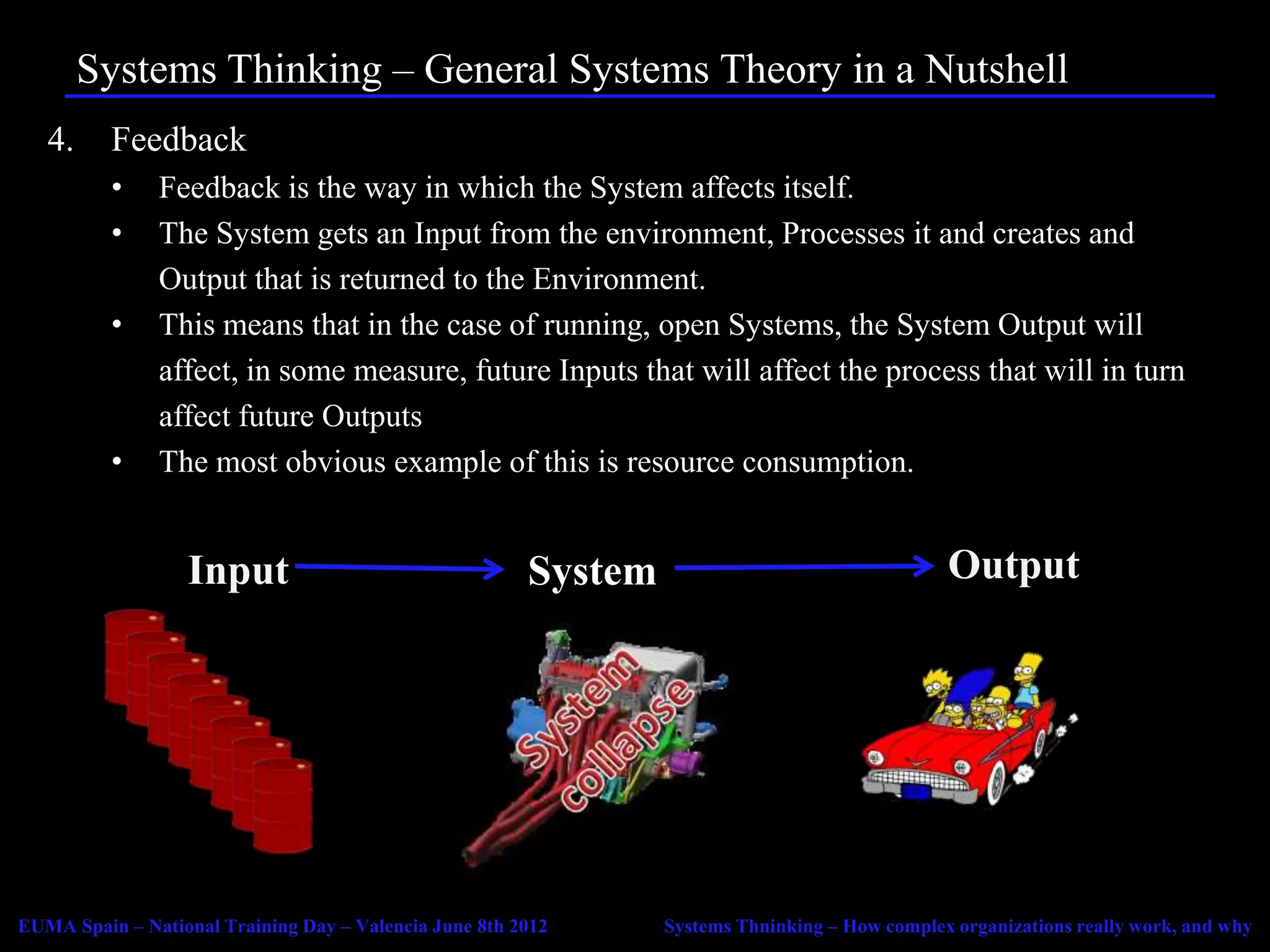 Systems Thinking – General Systems Theory in a Nutshell
   4.     Feedback
          •    Feedback is the way in which the System affects itself.
          •    The System gets an Input from the environment, Processes it and creates and
               Output that is returned to the Environment.
          •    This means that in the case of running, open Systems, the System Output will
               affect, in some measure, future Inputs that will affect the process that will in turn
               affect future Outputs
          •    The most obvious example of this is resource consumption.


                  Input                                 System                                  Output




EUMA Spain – National Training Day – Valencia June 8th 2012      Systems Thninking – How complex organizations really work, and why
 