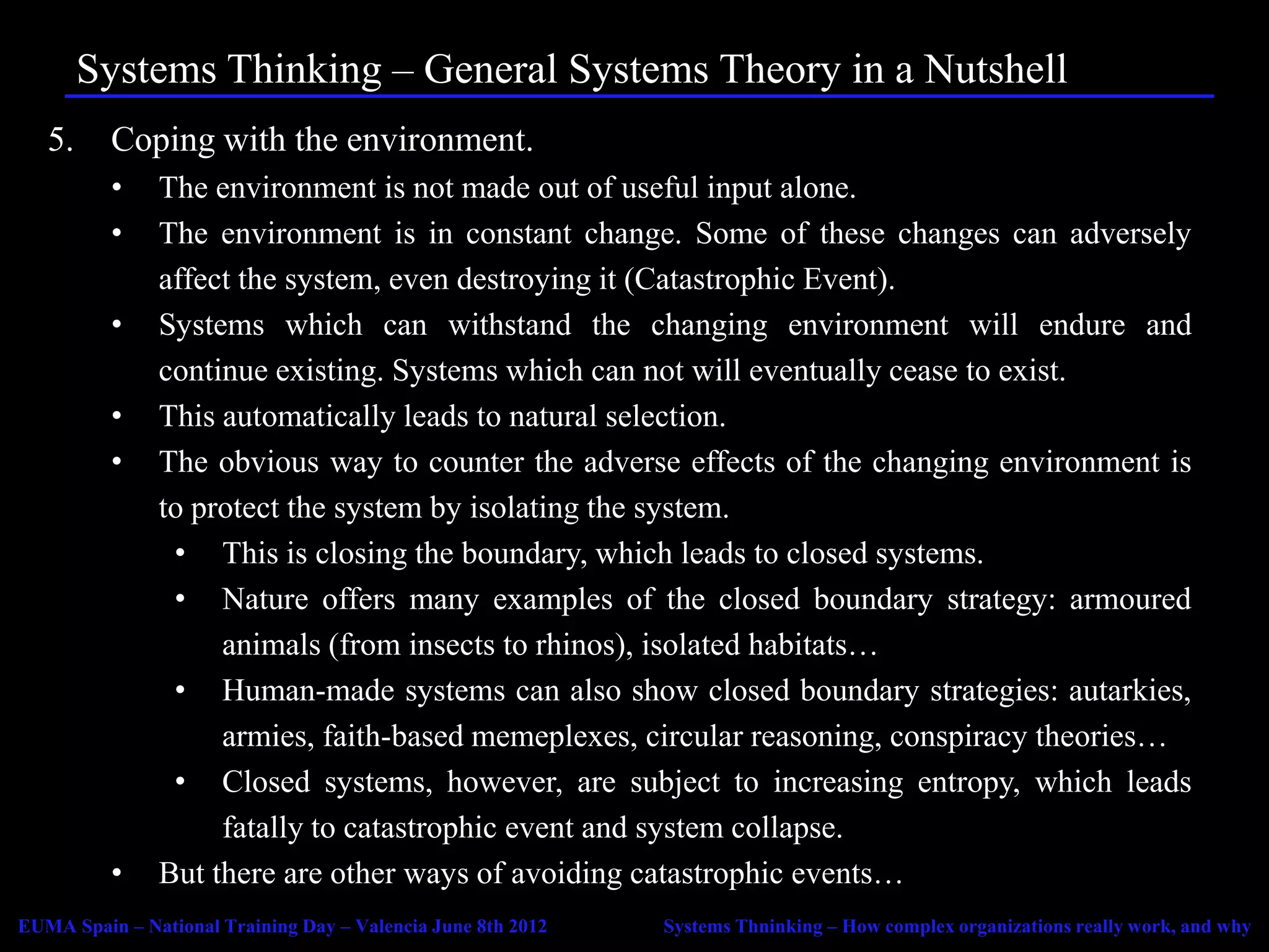 Systems Thinking – General Systems Theory in a Nutshell
   5.     Coping with the environment.
          •    The environment is not made out of useful input alone.
          •    The environment is in constant change. Some of these changes can adversely
               affect the system, even destroying it (Catastrophic Event).
          •    Systems which can withstand the changing environment will endure and
               continue existing. Systems which can not will eventually cease to exist.
          •    This automatically leads to natural selection.
          •    The obvious way to counter the adverse effects of the changing environment is
               to protect the system by isolating the system.
                • This is closing the boundary, which leads to closed systems.
                • Nature offers many examples of the closed boundary strategy: armoured
                    animals (from insects to rhinos), isolated habitats…
                • Human-made systems can also show closed boundary strategies: autarkies,
                    armies, faith-based memeplexes, circular reasoning, conspiracy theories…
                • Closed systems, however, are subject to increasing entropy, which leads
                    fatally to catastrophic event and system collapse.
          •    But there are other ways of avoiding catastrophic events…
EUMA Spain – National Training Day – Valencia June 8th 2012   Systems Thninking – How complex organizations really work, and why
 