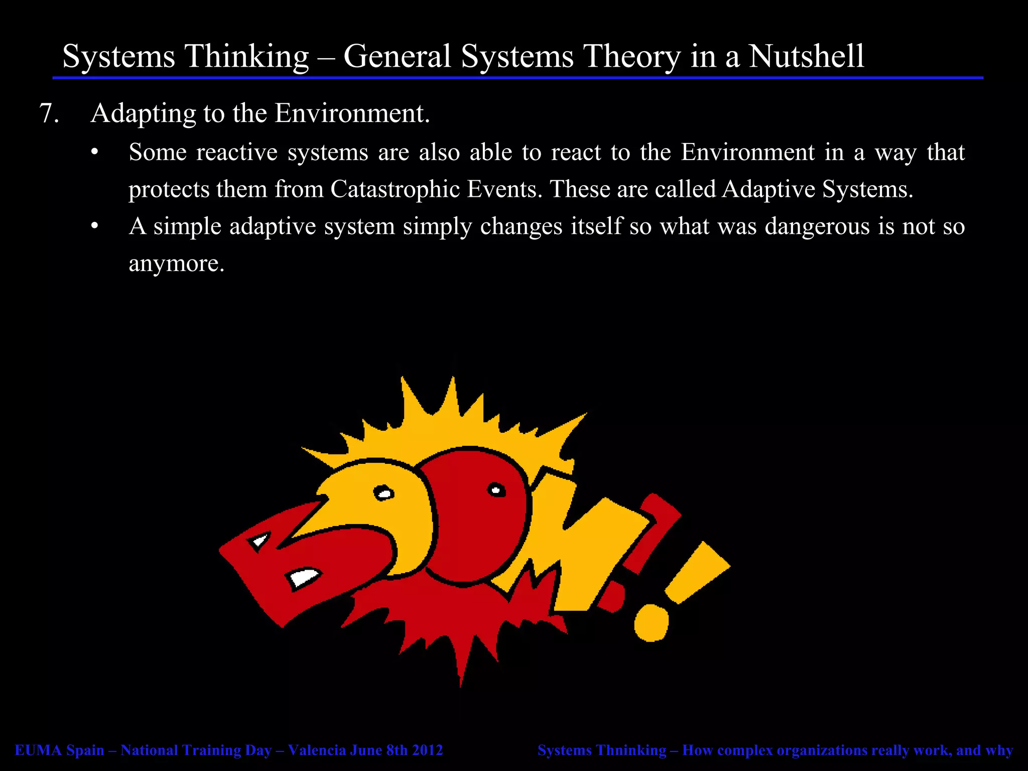 Systems Thinking – General Systems Theory in a Nutshell
   7.     Adapting to the Environment.
          •    Some reactive systems are also able to react to the Environment in a way that
               protects them from Catastrophic Events. These are called Adaptive Systems.
          •    A simple adaptive system simply changes itself so what was dangerous is not so
               anymore.




EUMA Spain – National Training Day – Valencia June 8th 2012   Systems Thninking – How complex organizations really work, and why
 