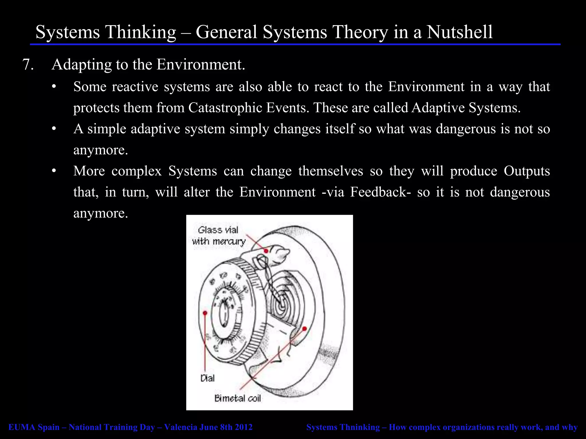 Systems Thinking – General Systems Theory in a Nutshell
   7.     Adapting to the Environment.
          •    Some reactive systems are also able to react to the Environment in a way that
               protects them from Catastrophic Events. These are called Adaptive Systems.
          •    A simple adaptive system simply changes itself so what was dangerous is not so
               anymore.
          •    More complex Systems can change themselves so they will produce Outputs
               that, in turn, will alter the Environment -via Feedback- so it is not dangerous
               anymore.




EUMA Spain – National Training Day – Valencia June 8th 2012   Systems Thninking – How complex organizations really work, and why
 