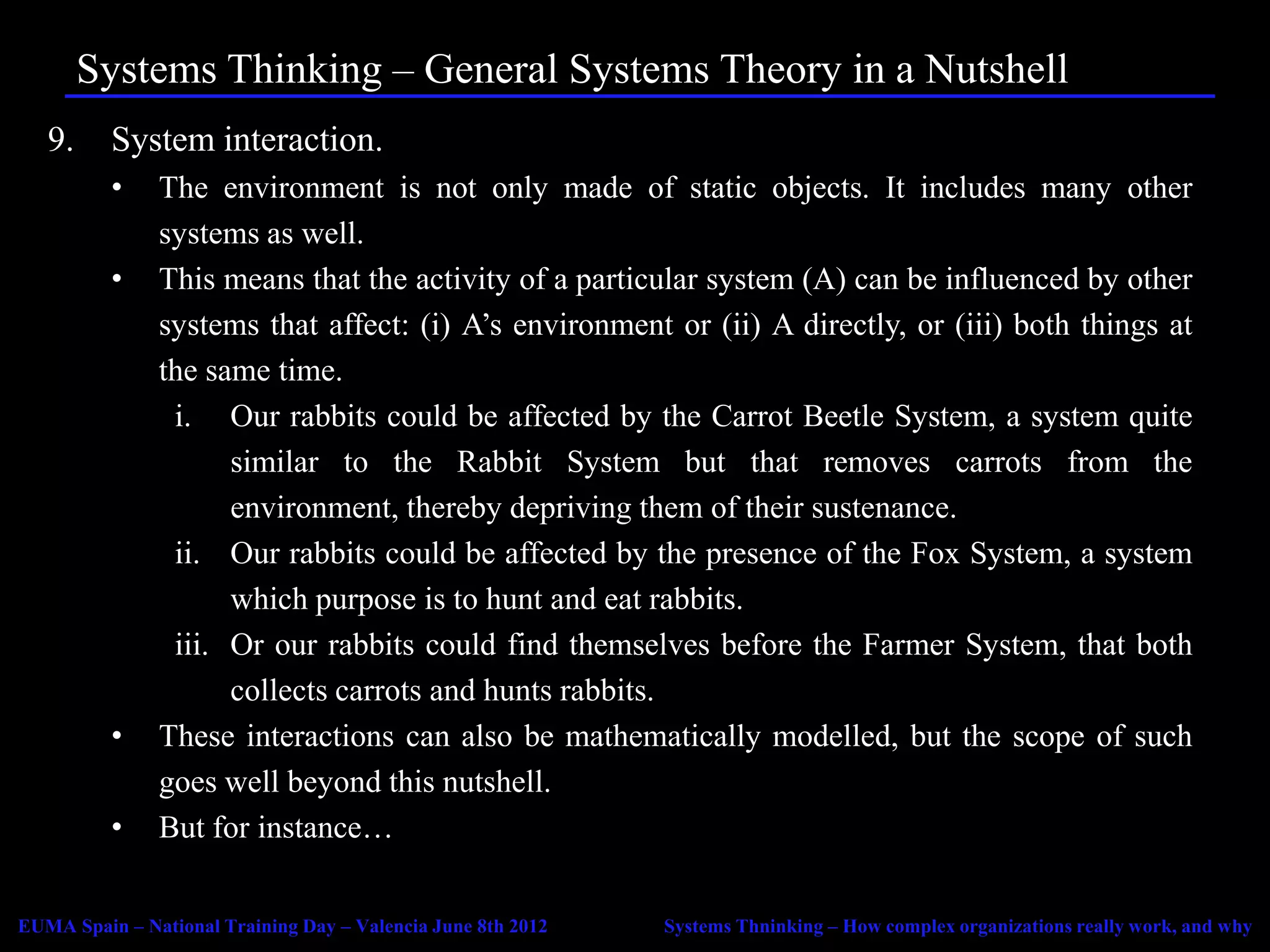 Systems Thinking – General Systems Theory in a Nutshell
   9.     System interaction.
          •    The environment is not only made of static objects. It includes many other
               systems as well.
          •    This means that the activity of a particular system (A) can be influenced by other
               systems that affect: (i) A’s environment or (ii) A directly, or (iii) both things at
               the same time.
                i. Our rabbits could be affected by the Carrot Beetle System, a system quite
                     similar to the Rabbit System but that removes carrots from the
                     environment, thereby depriving them of their sustenance.
                ii. Our rabbits could be affected by the presence of the Fox System, a system
                     which purpose is to hunt and eat rabbits.
                iii. Or our rabbits could find themselves before the Farmer System, that both
                     collects carrots and hunts rabbits.
          •    These interactions can also be mathematically modelled, but the scope of such
               goes well beyond this nutshell.
          •    But for instance…

EUMA Spain – National Training Day – Valencia June 8th 2012   Systems Thninking – How complex organizations really work, and why
 