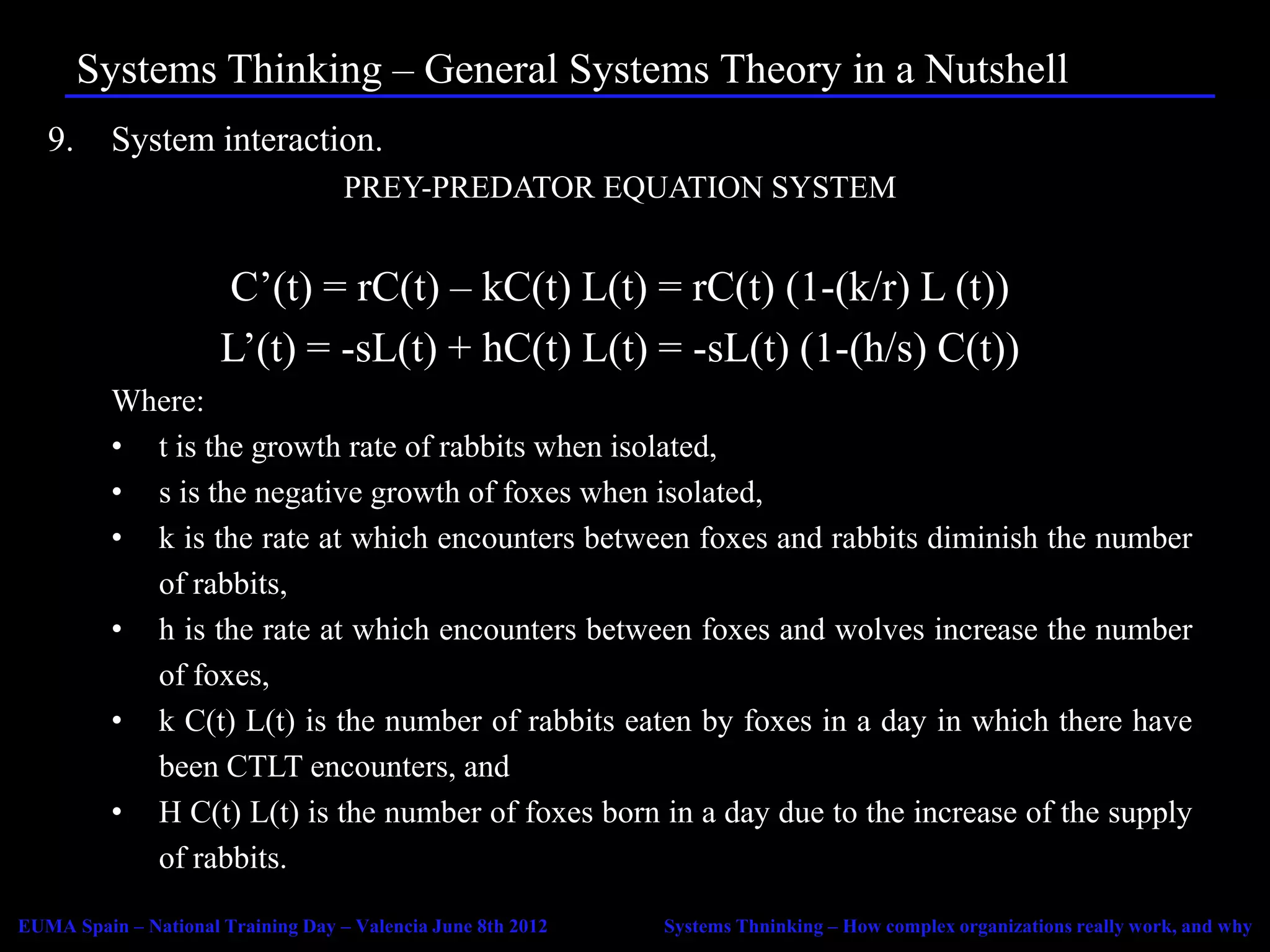 Systems Thinking – General Systems Theory in a Nutshell
   9.     System interaction.
                                    PREY-PREDATOR EQUATION SYSTEM


                      C’(t) = rC(t) – kC(t) L(t) = rC(t) (1-(k/r) L (t))
                      L’(t) = -sL(t) + hC(t) L(t) = -sL(t) (1-(h/s) C(t))
          Where:
          • t is the growth rate of rabbits when isolated,
          • s is the negative growth of foxes when isolated,
          • k is the rate at which encounters between foxes and rabbits diminish the number
            of rabbits,
          • h is the rate at which encounters between foxes and wolves increase the number
            of foxes,
          • k C(t) L(t) is the number of rabbits eaten by foxes in a day in which there have
            been CTLT encounters, and
          • H C(t) L(t) is the number of foxes born in a day due to the increase of the supply
            of rabbits.

EUMA Spain – National Training Day – Valencia June 8th 2012   Systems Thninking – How complex organizations really work, and why
 