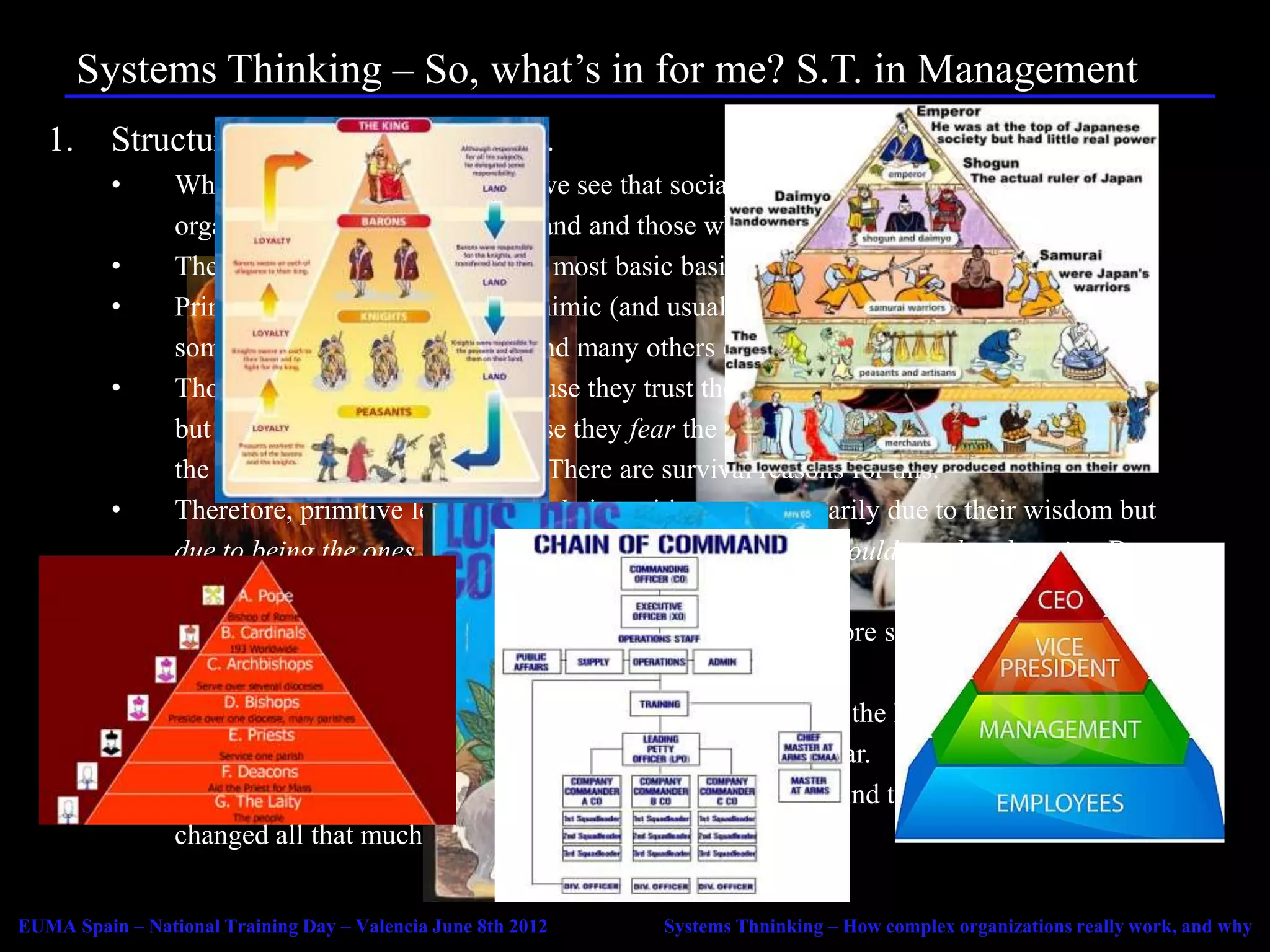 Systems Thinking – So, what’s in for me? S.T. in Management
   1.     Structure, hierarchy and power.
          •      When we look around at nature we see that social animals seem to be hierarchically
                 organised with those who command and those who obey.
          •      The same seems to be true of the most basic basic human organizations: the family.
          •      Primitive human organizations mimic (and usually stem from) family structures, with
                 some individuals commanding and many others obeying.
          •      Those who obey may do so because they trust the leader (leadership through authority)
                 but most of the time do so because they fear the leader (leadership through power) and
                 the consequences of disobeying. There are survival reasons for this.
          •      Therefore, primitive leaders held their position not necessarily due to their wisdom but
                 due to being the ones able to force others to do what they would not do otherwise. By
                 being the strongest, fiercest, and having the biggest stick.
          •      Contrary to modern intuition, even order based in fear is more successful than chaos in
                 coping with the environment.
          •      As families become tribes and tribes become confederacies the leader is further removed
                 from the followers, and intermediate command stages appear.
          •      This is the origin of hierarchy and the chain of command. And things don’t seem to have
                 changed all that much…


EUMA Spain – National Training Day – Valencia June 8th 2012   Systems Thninking – How complex organizations really work, and why
 