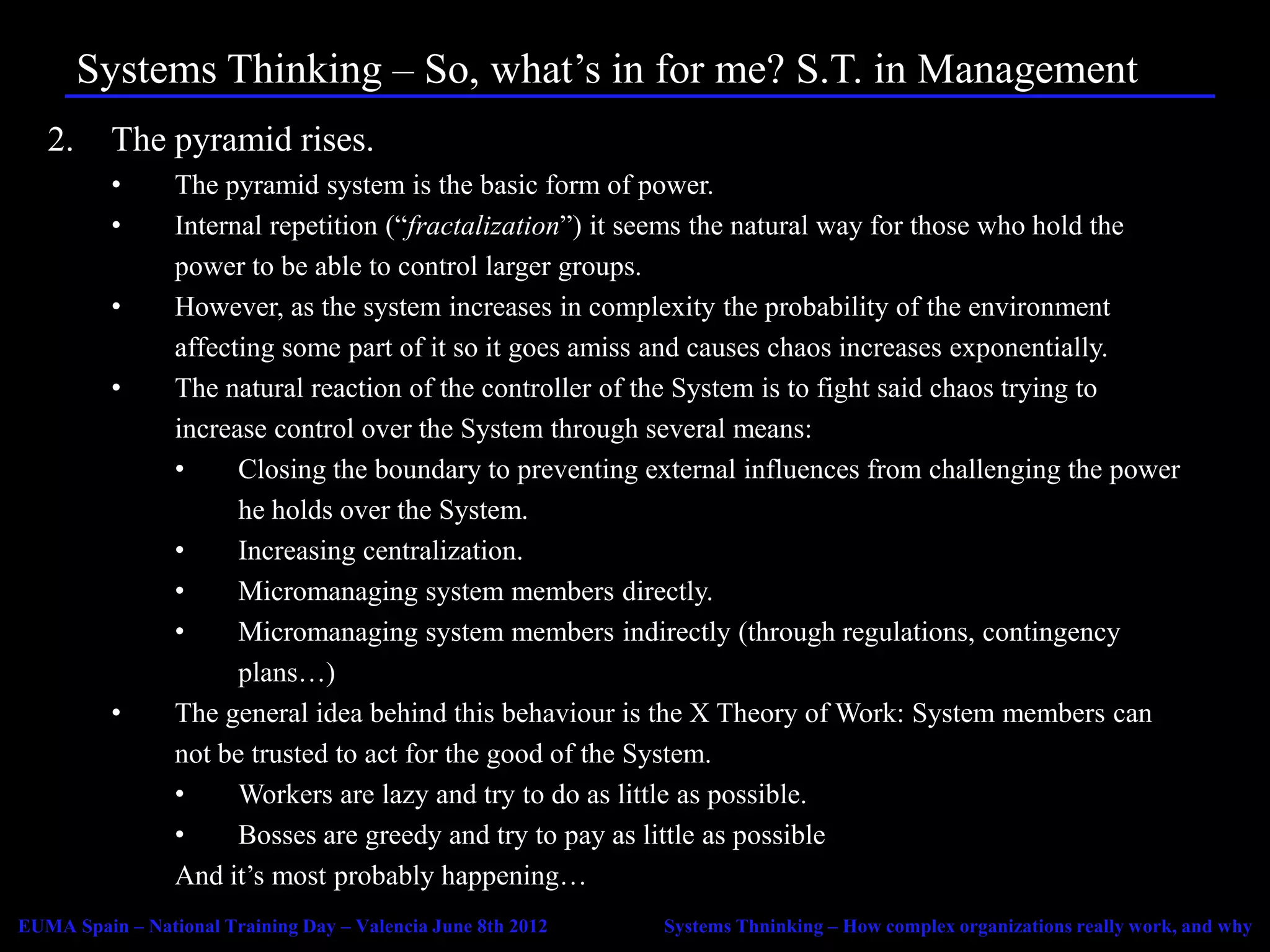 Systems Thinking – So, what’s in for me? S.T. in Management
   2.     The pyramid rises.
          •      The pyramid system is the basic form of power.
          •      Internal repetition (“fractalization”) it seems the natural way for those who hold the
                 power to be able to control larger groups.
          •      However, as the system increases in complexity the probability of the environment
                 affecting some part of it so it goes amiss and causes chaos increases exponentially.
          •      The natural reaction of the controller of the System is to fight said chaos trying to
                 increase control over the System through several means:
                 •     Closing the boundary to preventing external influences from challenging the power
                       he holds over the System.
                 •     Increasing centralization.
                 •     Micromanaging system members directly.
                 •     Micromanaging system members indirectly (through regulations, contingency
                       plans…)
          •      The general idea behind this behaviour is the X Theory of Work: System members can
                 not be trusted to act for the good of the System.
                 •     Workers are lazy and try to do as little as possible.
                 •     Bosses are greedy and try to pay as little as possible
                 And it’s most probably happening…
EUMA Spain – National Training Day – Valencia June 8th 2012   Systems Thninking – How complex organizations really work, and why
 