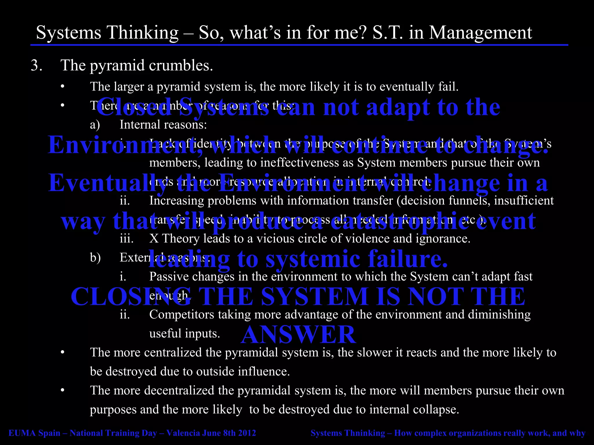 Systems Thinking – So, what’s in for me? S.T. in Management
     3.     The pyramid crumbles.
            •      The larger a pyramid system is, the more likely it is to eventually fail.
            •Closed Systems can not adapt to the
                   There are a number of reasons for this:
                   a) Internal reasons:
          Environment, which will continue to change.
                        i.    Lack of identity between the purpose of the System and that of the System’s
                              members, leading to ineffectiveness as System members pursue their own
          Eventually the Environment will change in a
                              ends and more resource allocation in internal control.
                        ii. Increasing problems with information transfer (decision funnels, insufficient
           way that will produce a catastrophic event
                              transfer speed, inability to process all needed information, etc.).
                        iii. X Theory leads to a vicious circle of violence and ignorance.
                  leading to systemic failure.
                   b) External reasons:
                        i.    Passive changes in the environment to which the System can’t adapt fast
            CLOSING THE SYSTEM IS NOT THE
                              enough.
                        ii. Competitors taking more advantage of the environment and diminishing
                           ANSWER
                              useful inputs.
            •      The more centralized the pyramidal system is, the slower it reacts and the more likely to
                   be destroyed due to outside influence.
            •      The more decentralized the pyramidal system is, the more will members pursue their own
                   purposes and the more likely to be destroyed due to internal collapse.
EUMA Spain – National Training Day – Valencia June 8th 2012   Systems Thninking – How complex organizations really work, and why
 