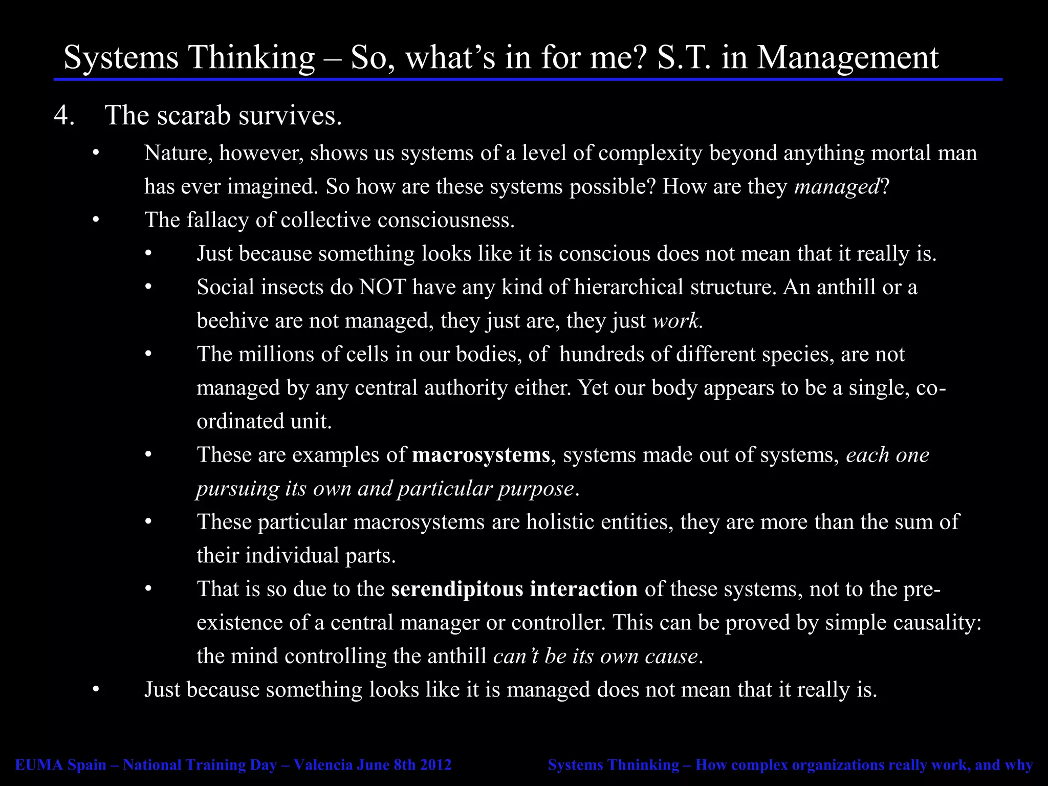 Systems Thinking – So, what’s in for me? S.T. in Management
     4. The scarab survives.
          •      Nature, however, shows us systems of a level of complexity beyond anything mortal man
                 has ever imagined. So how are these systems possible? How are they managed?
          •      The fallacy of collective consciousness.
                 •     Just because something looks like it is conscious does not mean that it really is.
                 •     Social insects do NOT have any kind of hierarchical structure. An anthill or a
                       beehive are not managed, they just are, they just work.
                 •     The millions of cells in our bodies, of hundreds of different species, are not
                       managed by any central authority either. Yet our body appears to be a single, co-
                       ordinated unit.
                 •     These are examples of macrosystems, systems made out of systems, each one
                       pursuing its own and particular purpose.
                 •     These particular macrosystems are holistic entities, they are more than the sum of
                       their individual parts.
                 •     That is so due to the serendipitous interaction of these systems, not to the pre-
                       existence of a central manager or controller. This can be proved by simple causality:
                       the mind controlling the anthill can’t be its own cause.
          •      Just because something looks like it is managed does not mean that it really is.


EUMA Spain – National Training Day – Valencia June 8th 2012   Systems Thninking – How complex organizations really work, and why
 