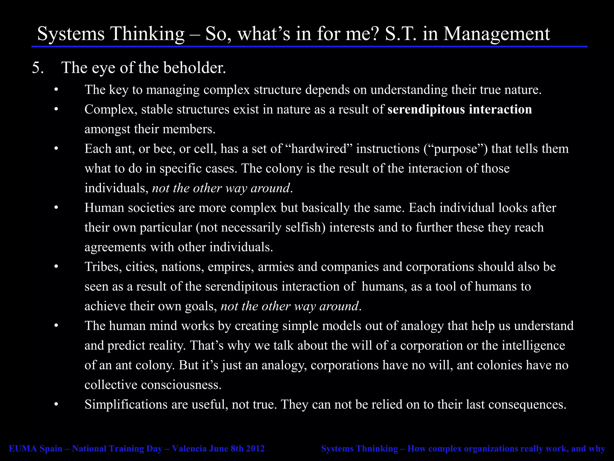 Systems Thinking – So, what’s in for me? S.T. in Management
     5. The eye of the beholder.
          •      The key to managing complex structure depends on understanding their true nature.
          •      Complex, stable structures exist in nature as a result of serendipitous interaction
                 amongst their members.
          •      Each ant, or bee, or cell, has a set of “hardwired” instructions (“purpose”) that tells them
                 what to do in specific cases. The colony is the result of the interacion of those
                 individuals, not the other way around.
          •      Human societies are more complex but basically the same. Each individual looks after
                 their own particular (not necessarily selfish) interests and to further these they reach
                 agreements with other individuals.
          •      Tribes, cities, nations, empires, armies and companies and corporations should also be
                 seen as a result of the serendipitous interaction of humans, as a tool of humans to
                 achieve their own goals, not the other way around.
          •      The human mind works by creating simple models out of analogy that help us understand
                 and predict reality. That’s why we talk about the will of a corporation or the intelligence
                 of an ant colony. But it’s just an analogy, corporations have no will, ant colonies have no
                 collective consciousness.
          •      Simplifications are useful, not true. They can not be relied on to their last consequences.


EUMA Spain – National Training Day – Valencia June 8th 2012   Systems Thninking – How complex organizations really work, and why
 