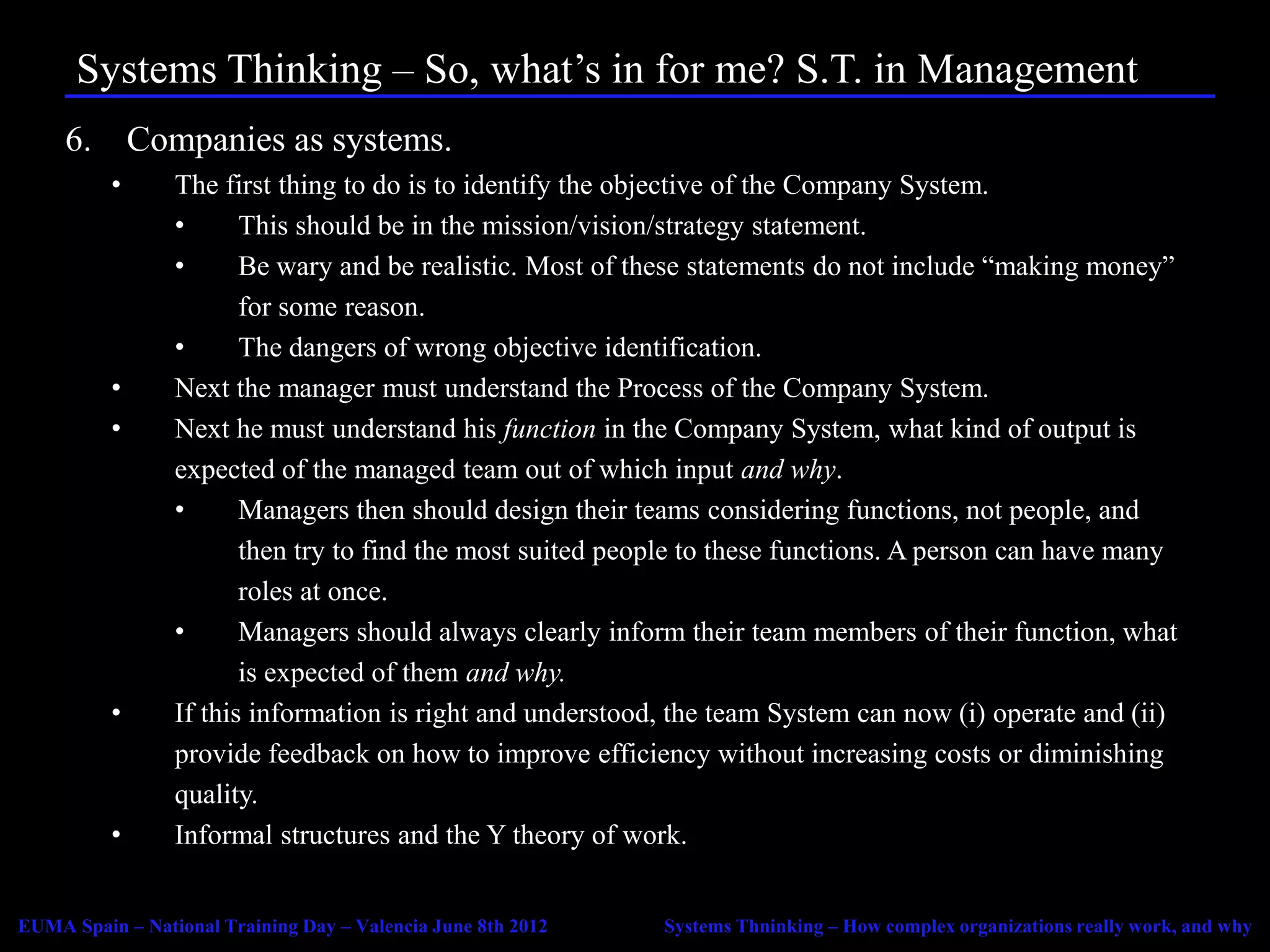 Systems Thinking – So, what’s in for me? S.T. in Management
     6. Companies as systems.
          •      The first thing to do is to identify the objective of the Company System.
                 •      This should be in the mission/vision/strategy statement.
                 •      Be wary and be realistic. Most of these statements do not include “making money”
                        for some reason.
                 •      The dangers of wrong objective identification.
          •      Next the manager must understand the Process of the Company System.
          •      Next he must understand his function in the Company System, what kind of output is
                 expected of the managed team out of which input and why.
                 •      Managers then should design their teams considering functions, not people, and
                        then try to find the most suited people to these functions. A person can have many
                        roles at once.
                 •      Managers should always clearly inform their team members of their function, what
                        is expected of them and why.
          •      If this information is right and understood, the team System can now (i) operate and (ii)
                 provide feedback on how to improve efficiency without increasing costs or diminishing
                 quality.
          •      Informal structures and the Y theory of work.


EUMA Spain – National Training Day – Valencia June 8th 2012   Systems Thninking – How complex organizations really work, and why
 