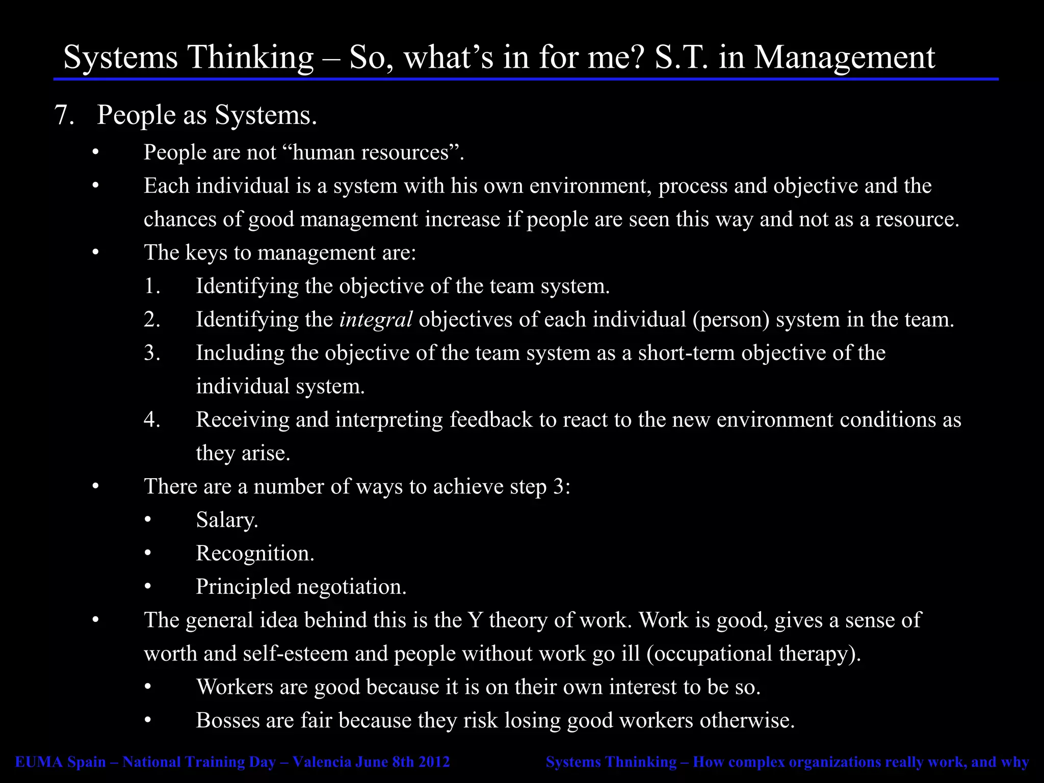 Systems Thinking – So, what’s in for me? S.T. in Management
     7. People as Systems.
          •      People are not “human resources”.
          •      Each individual is a system with his own environment, process and objective and the
                 chances of good management increase if people are seen this way and not as a resource.
          •      The keys to management are:
                 1. Identifying the objective of the team system.
                 2.   Identifying the integral objectives of each individual (person) system in the team.
                 3.   Including the objective of the team system as a short-term objective of the
                      individual system.
                 4.   Receiving and interpreting feedback to react to the new environment conditions as
                      they arise.
          •      There are a number of ways to achieve step 3:
                 •    Salary.
                 •    Recognition.
                 •    Principled negotiation.
          •      The general idea behind this is the Y theory of work. Work is good, gives a sense of
                 worth and self-esteem and people without work go ill (occupational therapy).
                 •    Workers are good because it is on their own interest to be so.
                 •    Bosses are fair because they risk losing good workers otherwise.
EUMA Spain – National Training Day – Valencia June 8th 2012   Systems Thninking – How complex organizations really work, and why
 