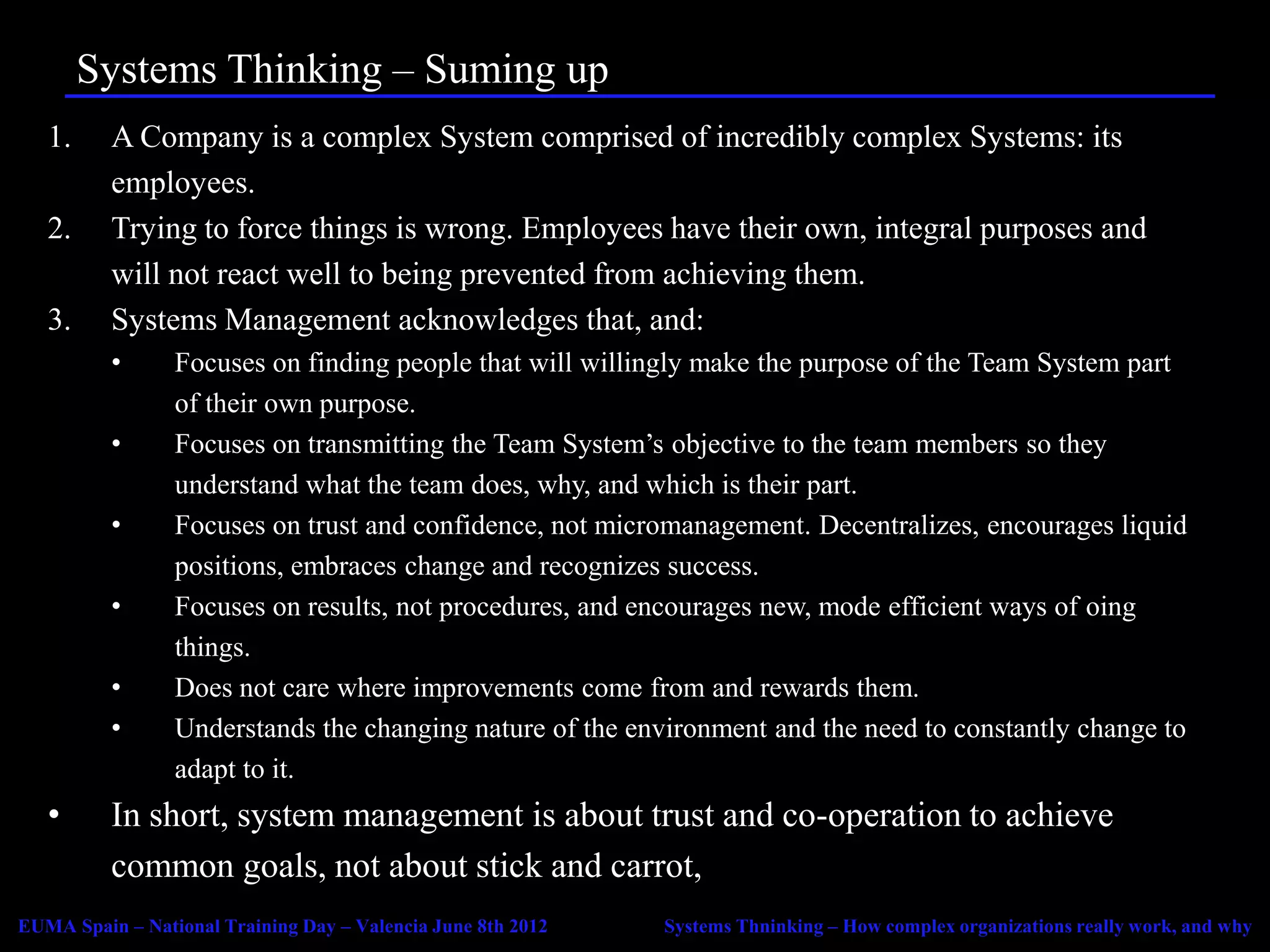 Systems Thinking – Suming up
   1.     A Company is a complex System comprised of incredibly complex Systems: its
          employees.
   2.     Trying to force things is wrong. Employees have their own, integral purposes and
          will not react well to being prevented from achieving them.
   3.     Systems Management acknowledges that, and:
          •      Focuses on finding people that will willingly make the purpose of the Team System part
                 of their own purpose.
          •      Focuses on transmitting the Team System’s objective to the team members so they
                 understand what the team does, why, and which is their part.
          •      Focuses on trust and confidence, not micromanagement. Decentralizes, encourages liquid
                 positions, embraces change and recognizes success.
          •      Focuses on results, not procedures, and encourages new, mode efficient ways of oing
                 things.
          •      Does not care where improvements come from and rewards them.
          •      Understands the changing nature of the environment and the need to constantly change to
                 adapt to it.
   •      In short, system management is about trust and co-operation to achieve
          common goals, not about stick and carrot,
EUMA Spain – National Training Day – Valencia June 8th 2012   Systems Thninking – How complex organizations really work, and why
 
